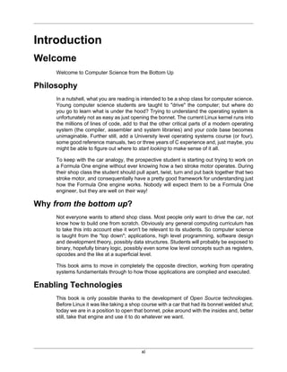 xi
Introduction
Welcome
Welcome to Computer Science from the Bottom Up
Philosophy
In a nutshell, what you are reading is intended to be a shop class for computer science.
Young computer science students are taught to "drive" the computer; but where do
you go to learn what is under the hood? Trying to understand the operating system is
unfortunately not as easy as just opening the bonnet. The current Linux kernel runs into
the millions of lines of code, add to that the other critical parts of a modern operating
system (the compiler, assembler and system libraries) and your code base becomes
unimaginable. Further still, add a University level operating systems course (or four),
some good reference manuals, two or three years of C experience and, just maybe, you
might be able to figure out where to start looking to make sense of it all.
To keep with the car analogy, the prospective student is starting out trying to work on
a Formula One engine without ever knowing how a two stroke motor operates. During
their shop class the student should pull apart, twist, turn and put back together that two
stroke motor, and consequentially have a pretty good framework for understanding just
how the Formula One engine works. Nobody will expect them to be a Formula One
engineer, but they are well on their way!
Why from the bottom up?
Not everyone wants to attend shop class. Most people only want to drive the car, not
know how to build one from scratch. Obviously any general computing curriculum has
to take this into account else it won't be relevant to its students. So computer science
is taught from the "top down"; applications, high level programming, software design
and development theory, possibly data structures. Students will probably be exposed to
binary, hopefully binary logic, possibly even some low level concepts such as registers,
opcodes and the like at a superficial level.
This book aims to move in completely the opposite direction, working from operating
systems fundamentals through to how those applications are complied and executed.
Enabling Technologies
This book is only possible thanks to the development of Open Source technologies.
Before Linux it was like taking a shop course with a car that had its bonnet welded shut;
today we are in a position to open that bonnet, poke around with the insides and, better
still, take that engine and use it to do whatever we want.
 