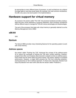 Virtual Memory
115
be appropriate on many different types of processor, so each architecture can collapse
the page table to have less levels easily (for example, the most common architecture,
the x86, only uses a two level system in its implementation).
Hardware support for virtual memory
As covered in the section called “The TLB”, the processor hardware provides a lookup-
table that links virtual addresses to physical addresses. Each processor architecture
defines different ways to manage the TLB with various advantages and disadvantages.
The part of the processor that deals with virtual memory is generally referred to as the
Memory Management Unit or MMU
x86-64
XXX
Itanium
The Itanium MMU provides many interesting features for the operating system to work
with virtual memory.
Address spaces
the section called “Flushing the TLB” introduced the concept of the address-space
ID to reduce the overheads of flushing the TLB when context switching. However,
programmers often use threads to allow execution contexts to share an address space.
Each thread has the same ASID and hence shares TLB entries, leading to increased
performance. However, a single ASID prevents the TLB from enforcing protection;
sharing becomes an "all or nothing" approach. To share even a few bytes, threads must
forgo all protection from each other (see also the section called “Protection”).
 
