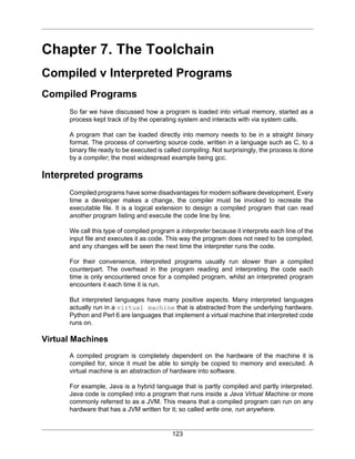 123
Chapter 7. The Toolchain
Compiled v Interpreted Programs
Compiled Programs
So far we have discussed how a program is loaded into virtual memory, started as a
process kept track of by the operating system and interacts with via system calls.
A program that can be loaded directly into memory needs to be in a straight binary
format. The process of converting source code, written in a language such as C, to a
binary file ready to be executed is called compiling. Not surprisingly, the process is done
by a compiler; the most widespread example being gcc.
Interpreted programs
Compiled programs have some disadvantages for modern software development. Every
time a developer makes a change, the compiler must be invoked to recreate the
executable file. It is a logical extension to design a compiled program that can read
another program listing and execute the code line by line.
We call this type of compiled program a interpreter because it interprets each line of the
input file and executes it as code. This way the program does not need to be compiled,
and any changes will be seen the next time the interpreter runs the code.
For their convenience, interpreted programs usually run slower than a compiled
counterpart. The overhead in the program reading and interpreting the code each
time is only encountered once for a compiled program, whilst an interpreted program
encounters it each time it is run.
But interpreted languages have many positive aspects. Many interpreted languages
actually run in a virtual machine that is abstracted from the underlying hardware.
Python and Perl 6 are languages that implement a virtual machine that interpreted code
runs on.
Virtual Machines
A compiled program is completely dependent on the hardware of the machine it is
compiled for, since it must be able to simply be copied to memory and executed. A
virtual machine is an abstraction of hardware into software.
For example, Java is a hybrid language that is partly compiled and partly interpreted.
Java code is complied into a program that runs inside a Java Virtual Machine or more
commonly referred to as a JVM. This means that a compiled program can run on any
hardware that has a JVM written for it; so called write one, run anywhere.
 