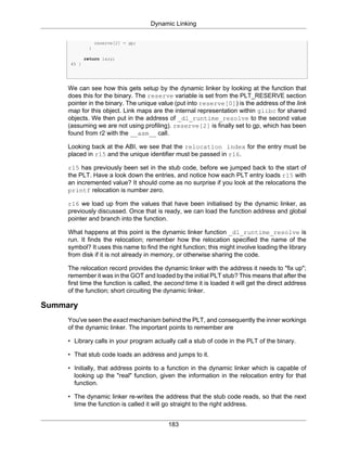 Dynamic Linking
183
reserve[2] = gp;
}
return lazy;
45 }
We can see how this gets setup by the dynamic linker by looking at the function that
does this for the binary. The reserve variable is set from the PLT_RESERVE section
pointer in the binary. The unique value (put into reserve[0]) is the address of the link
map for this object. Link maps are the internal representation within glibc for shared
objects. We then put in the address of _dl_runtime_resolve to the second value
(assuming we are not using profiling). reserve[2] is finally set to gp, which has been
found from r2 with the __asm__ call.
Looking back at the ABI, we see that the relocation index for the entry must be
placed in r15 and the unique identifier must be passed in r16.
r15 has previously been set in the stub code, before we jumped back to the start of
the PLT. Have a look down the entries, and notice how each PLT entry loads r15 with
an incremented value? It should come as no surprise if you look at the relocations the
printf relocation is number zero.
r16 we load up from the values that have been initialised by the dynamic linker, as
previously discussed. Once that is ready, we can load the function address and global
pointer and branch into the function.
What happens at this point is the dynamic linker function _dl_runtime_resolve is
run. It finds the relocation; remember how the relocation specified the name of the
symbol? It uses this name to find the right function; this might involve loading the library
from disk if it is not already in memory, or otherwise sharing the code.
The relocation record provides the dynamic linker with the address it needs to "fix up";
remember it was in the GOT and loaded by the initial PLT stub? This means that after the
first time the function is called, the second time it is loaded it will get the direct address
of the function; short circuiting the dynamic linker.
Summary
You've seen the exact mechanism behind the PLT, and consequently the inner workings
of the dynamic linker. The important points to remember are
• Library calls in your program actually call a stub of code in the PLT of the binary.
• That stub code loads an address and jumps to it.
• Initially, that address points to a function in the dynamic linker which is capable of
looking up the "real" function, given the information in the relocation entry for that
function.
• The dynamic linker re-writes the address that the stub code reads, so that the next
time the function is called it will go straight to the right address.
 