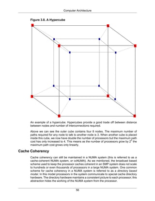 Computer Architecture
56
Figure 3.8. A Hypercube
An example of a hypercube. Hypercubes provide a good trade off between distance
between nodes and number of interconnections required.
Above we can see the outer cube contains four 8 nodes. The maximum number of
paths required for any node to talk to another node is 3. When another cube is placed
inside this cube, we now have double the number of processors but the maximum path
cost has only increased to 4. This means as the number of processors grow by 2
n
the
maximum path cost grows only linearly.
Cache Coherency
Cache coherency can still be maintained in a NUMA system (this is referred to as a
cache-coherent NUMA system, or ccNUMA). As we mentioned, the broadcast based
scheme used to keep the processor caches coherent in an SMP system does not scale
to hundreds or even thousands of processors in a large NUMA system. One common
scheme for cache coherency in a NUMA system is referred to as a directory based
model. In this model processors in the system communicate to special cache directory
hardware. The directory hardware maintains a consistent picture to each processor; this
abstraction hides the working of the NUMA system from the processor.
 