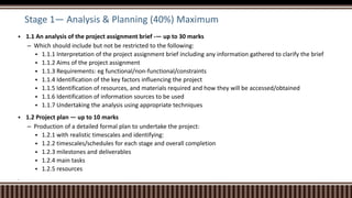 Stage 1— Analysis & Planning (40%) Maximum
 1.1 An analysis of the project assignment brief -— up to 30 marks
– Which should include but not be restricted to the following:
 1.1.1 Interpretation of the project assignment brief including any information gathered to clarify the brief
 1.1.2 Aims of the project assignment
 1.1.3 Requirements: eg functional/non-functional/constraints
 1.1.4 Identification of the key factors influencing the project
 1.1.5 Identification of resources, and materials required and how they will be accessed/obtained
 1.1.6 Identification of information sources to be used
 1.1.7 Undertaking the analysis using appropriate techniques
 1.2 Project plan — up to 10 marks
– Production of a detailed formal plan to undertake the project:
 1.2.1 with realistic timescales and identifying:
 1.2.2 timescales/schedules for each stage and overall completion
 1.2.3 milestones and deliverables
 1.2.4 main tasks
 1.2.5 resources

–

 