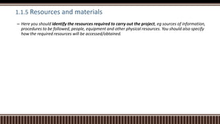 1.1.5 Resources and materials
– Here you should identify the resources required to carry out the project, eg sources of information,
procedures to be followed, people, equipment and other physical resources. You should also specify
how the required resources will be accessed/obtained.
 