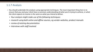 1.1.7 Analysis
– You should undertake the analysis using appropriate techniques. The most important thing here is to
ensure that you and your client have a common understanding of what you’re trying to achieve, ie what
the client expects to receive is the same as what you intend to deliver.
 Your analysis might make use of the following techniques:
 research using both online and offline sources, eg vendor websites, product manuals
 review of existing documentation
 interviews with staff involved
 