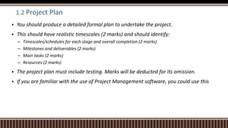1.2 Project Plan
 You should produce a detailed formal plan to undertake the project.
 This should have realistic timescales (2 marks) and should identify:
– Timescales/schedules for each stage and overall completion (2 marks)
– Milestones and deliverables (2 marks)
– Main tasks (2 marks)
– Resources (2 marks)
 The project plan must include testing. Marks will be deducted for its omission.
 If you are familiar with the use of Project Management software, you could use this
 