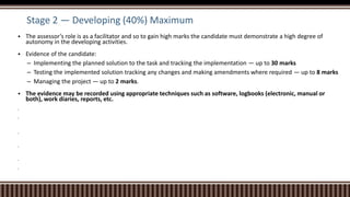 Stage 2 — Developing (40%) Maximum
 The assessor’s role is as a facilitator and so to gain high marks the candidate must demonstrate a high degree of
autonomy in the developing activities.
 Evidence of the candidate:
– Implementing the planned solution to the task and tracking the implementation — up to 30 marks
– Testing the implemented solution tracking any changes and making amendments where required — up to 8 marks
– Managing the project — up to 2 marks.
 The evidence may be recorded using appropriate techniques such as software, logbooks (electronic, manual or
both), work diaries, reports, etc.






 