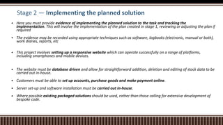 Stage 2 — Implementing the planned solution
 Here you must provide evidence of implementing the planned solution to the task and tracking the
implementation. This will involve the implementation of the plan created in stage 1, reviewing or adjusting the plan if
required
 The evidence may be recorded using appropriate techniques such as software, logbooks (electronic, manual or both),
work diaries, reports, etc
 This project involves setting up a responsive website which can operate successfully on a range of platforms,
including smartphones and mobile devices.
 The website must be database driven and allow for straightforward addition, deletion and editing of stock data to be
carried out in-house.
 Customers must be able to set up accounts, purchase goods and make payment online.
 Server set-up and software installation must be carried out in-house.
 Where possible existing packaged solutions should be used, rather than those calling for extensive development of
bespoke code.
 