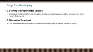 Stage 2 — Developing
 2.2 Testing the implemented solution
– You should test the implemented solution, tracking any changes and making amendments where
required. (8 marks)
 2.3 Managing the project
– You should manage the project in line with the Project Plan drawn up earlier. (2 marks)
 