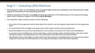 Stage 3 — Evaluating (20%) Maximum
 The assessor’s role is as a facilitator and so to gain high marks the candidate must demonstrate a high
degree of autonomy in the evaluating activities.
 Evidence should be in the form of a report showing the evaluation of the effectiveness of the approach/strategy
taken, which includes all stages of the activity up to 20 marks.
 The evaluation report should include all of the following:
– An outline of the assignment and to what extent the solution met the original requirements of the assignment
brief
– An assessment of the strengths and weaknesses of the outputs of the practical assignment
– Recommendations for any future development of the solution and reasons for these recommendations
– A summary of any modifications to the project plan, solution design and/or implementation, that were made
during the project. Including reference to any unforeseen events and how they were handled.
– Identification of any knowledge and skills which have been gained or developed while carrying out the project
assignment and how the actions/process of carrying out the project could have been improved



 