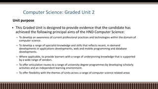 Computer Science: Graded Unit 2
Unit purpose
 This Graded Unit is designed to provide evidence that the candidate has
achieved the following principal aims of the HND Computer Science:
– To develop an awareness of current professional practices and technologies within the domain of
computer science.
– To develop a range of specialist knowledge and skills that reflects recent, in-demand
developments in applications developments, web and mobile programming and database
developments.
– Where applicable, to provide learners with a range of underpinning knowledge that is supported
by a wide range of vendors.
– To offer articulation routes to a range of university degree programmes by developing scholarly
activities and an independent learning environment.
– To offer flexibility with the themes of Units across a range of computer science related areas
 