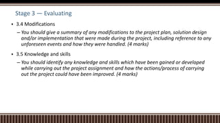 Stage 3 — Evaluating
 3.4 Modifications
– You should give a summary of any modifications to the project plan, solution design
and/or implementation that were made during the project, including reference to any
unforeseen events and how they were handled. (4 marks)
 3.5 Knowledge and skills
– You should identify any knowledge and skills which have been gained or developed
while carrying out the project assignment and how the actions/process of carrying
out the project could have been improved. (4 marks)
 