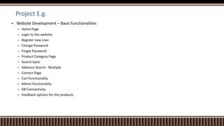 Project E.g.
 Website Development – Basic functionalities
– Home Page
– Login to the website
– Register new User
– Change Password
– Forget Password
– Product Category Page
– Search basic
– Advance Search - Multiple
– Contact Page
– Cart functionality
– Admin functionality
– DB Connectivity
– Feedback options for the products
 