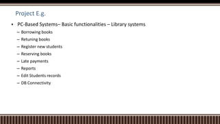 Project E.g.
 PC-Based Systems– Basic functionalities – Library systems
– Borrowing books
– Retuning books
– Register new students
– Reserving books
– Late payments
– Reports
– Edit Students records
– DB Connectivity
 