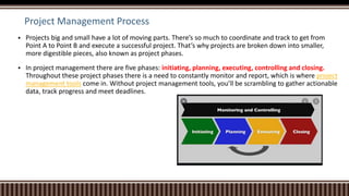 Project Management Process
 Projects big and small have a lot of moving parts. There’s so much to coordinate and track to get from
Point A to Point B and execute a successful project. That’s why projects are broken down into smaller,
more digestible pieces, also known as project phases.
 In project management there are five phases: initiating, planning, executing, controlling and closing.
Throughout these project phases there is a need to constantly monitor and report, which is where project
management tools come in. Without project management tools, you’ll be scrambling to gather actionable
data, track progress and meet deadlines.
 