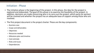 Initiation - Phase
 The initiation phase is the beginning of the project. In this phase, the idea for the project is
explored and elaborated. The goal of this phase is to examine the feasibility of the project. In
addition, decisions are made concerning who is to carry out the project, which party (or parties)
will be involved and whether the project has an adequate base of support among those who are
involved.
 The first project document is the project charter. These are the key components:
– Business case
– Scope and deliverables
– Objectives
– Resources needed
– Milestone plan and timeline
– Cost estimate
– Risks and issues
– Dependencies
 