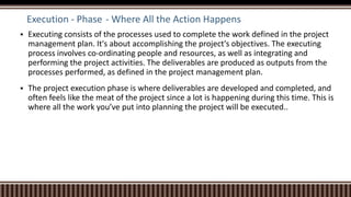 Execution - Phase - Where All the Action Happens
 Executing consists of the processes used to complete the work defined in the project
management plan. It's about accomplishing the project's objectives. The executing
process involves co-ordinating people and resources, as well as integrating and
performing the project activities. The deliverables are produced as outputs from the
processes performed, as defined in the project management plan.
 The project execution phase is where deliverables are developed and completed, and
often feels like the meat of the project since a lot is happening during this time. This is
where all the work you’ve put into planning the project will be executed..
 