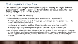 Monitoring & Controlling - Phase
 The monitoring process group involves managing and tracking the project. Potential
problems can be identified quickly for the team to take corrective action. The project
management plan is used for this purpose.
 Monitoring includes the following:
– Measuring ongoing project activities (where are we against where we should be?)
– Monitoring the project variables (cost, effort, scope) against the project management plan and the
project baseline (where should we be?)
– Identifying corrective actions to address risks and issues (how can we get back on track?)
– Managing changes using the change control process (what is the impact of this change?)
– The monitoring process group ends once the project has achieved its goals and objectives, as detailed
in the project contract. Monitoring also means that sometimes a project is stopped before completion.
This can happen for many reasons, including changes in the business, lack of resources or higher
priorities.
 