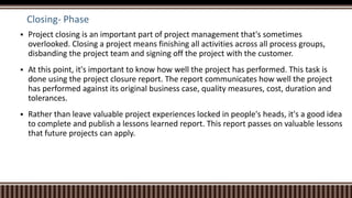 Closing- Phase
 Project closing is an important part of project management that's sometimes
overlooked. Closing a project means finishing all activities across all process groups,
disbanding the project team and signing off the project with the customer.
 At this point, it's important to know how well the project has performed. This task is
done using the project closure report. The report communicates how well the project
has performed against its original business case, quality measures, cost, duration and
tolerances.
 Rather than leave valuable project experiences locked in people's heads, it's a good idea
to complete and publish a lessons learned report. This report passes on valuable lessons
that future projects can apply.
 