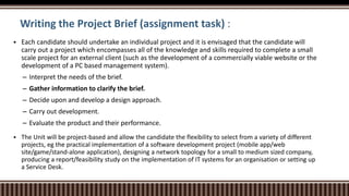 Writing the Project Brief (assignment task) :
 Each candidate should undertake an individual project and it is envisaged that the candidate will
carry out a project which encompasses all of the knowledge and skills required to complete a small
scale project for an external client (such as the development of a commercially viable website or the
development of a PC based management system).
– Interpret the needs of the brief.
– Gather information to clarify the brief.
– Decide upon and develop a design approach.
– Carry out development.
– Evaluate the product and their performance.
 The Unit will be project-based and allow the candidate the flexibility to select from a variety of different
projects, eg the practical implementation of a software development project (mobile app/web
site/game/stand-alone application), designing a network topology for a small to medium sized company,
producing a report/feasibility study on the implementation of IT systems for an organisation or setting up
a Service Desk.
 