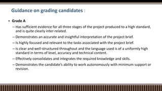 Guidance on grading candidates :
 Grade A
– Has sufficient evidence for all three stages of the project produced to a high standard,
and is quite clearly inter-related.
– Demonstrates an accurate and insightful interpretation of the project brief.
– Is highly focused and relevant to the tasks associated with the project brief.
– Is clear and well-structured throughout and the language used is of a uniformly high
standard in terms of level, accuracy and technical content.
– Effectively consolidates and integrates the required knowledge and skills.
– Demonstrates the candidate’s ability to work autonomously with minimum support or
revision.
 