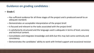 Guidance on grading candidates :
 Grade C
– Has sufficient evidence for all three stages of the project and is produced overall to an
adequate standard.
– Demonstrates an acceptable interpretation of the project brief.
– Is focused and relevant to the tasks associated with the project brief.
– Is satisfactorily structured and the language used is adequate in terms of level, accuracy
and technical content.
– Consolidates and integrates knowledge and skills but this may lack some continuity and
consistency
– Demonstrates the candidates’ ability to work with limited support and occasional revision




 