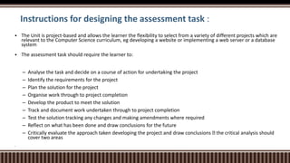 Instructions for designing the assessment task :
 The Unit is project-based and allows the learner the flexibility to select from a variety of different projects which are
relevant to the Computer Science curriculum, eg developing a website or implementing a web server or a database
system
 The assessment task should require the learner to:
– Analyse the task and decide on a course of action for undertaking the project
– Identify the requirements for the project
– Plan the solution for the project
– Organise work through to project completion
– Develop the product to meet the solution
– Track and document work undertaken through to project completion
– Test the solution tracking any changes and making amendments where required
– Reflect on what has been done and draw conclusions for the future
– Critically evaluate the approach taken developing the project and draw conclusions the critical analysis should
cover two areas

 