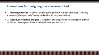Instructions for designing the assessment task :
 1. Product produced — Reflect on the product that has been produced, critically
evaluating the approach/strategy taken for all stages of activity.
 2. Individual reflective analysis — A learner should provide an evaluation of their
activities drawing conclusions to help future performance.
 