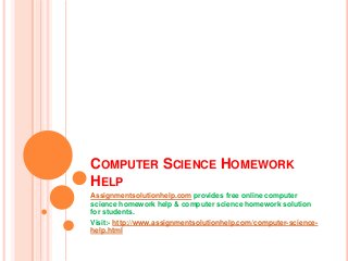 COMPUTER SCIENCE HOMEWORK
HELP
Assignmentsolutionhelp.com provides free online computer
science homework help & computer science homework solution
for students.
Visit:- http://www.assignmentsolutionhelp.com/computer-science-
help.html
 