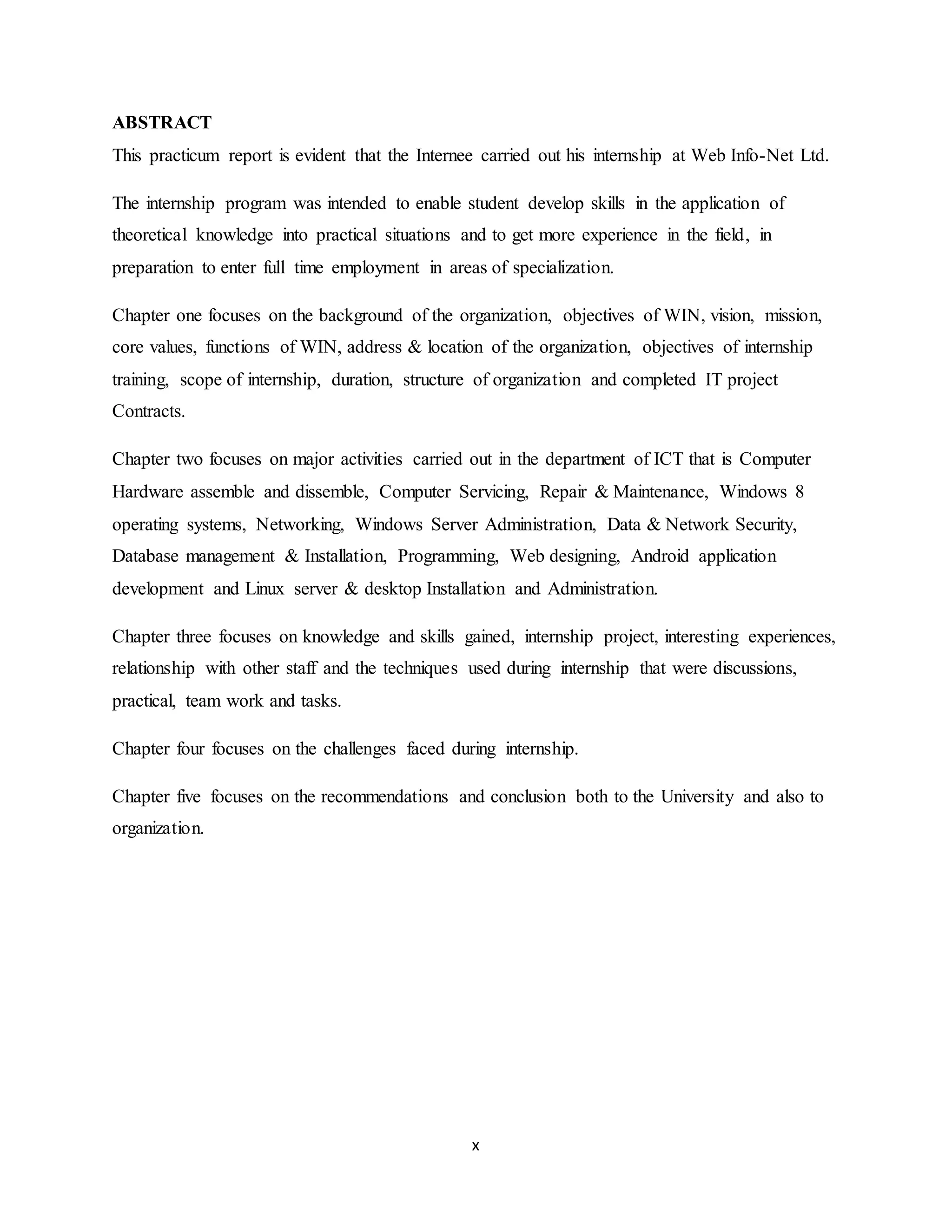 x
ABSTRACT
This practicum report is evident that the Internee carried out his internship at Web Info-Net Ltd.
The internship program was intended to enable student develop skills in the application of
theoretical knowledge into practical situations and to get more experience in the field, in
preparation to enter full time employment in areas of specialization.
Chapter one focuses on the background of the organization, objectives of WIN, vision, mission,
core values, functions of WIN, address & location of the organization, objectives of internship
training, scope of internship, duration, structure of organization and completed IT project
Contracts.
Chapter two focuses on major activities carried out in the department of ICT that is Computer
Hardware assemble and dissemble, Computer Servicing, Repair & Maintenance, Windows 8
operating systems, Networking, Windows Server Administration, Data & Network Security,
Database management & Installation, Programming, Web designing, Android application
development and Linux server & desktop Installation and Administration.
Chapter three focuses on knowledge and skills gained, internship project, interesting experiences,
relationship with other staff and the techniques used during internship that were discussions,
practical, team work and tasks.
Chapter four focuses on the challenges faced during internship.
Chapter five focuses on the recommendations and conclusion both to the University and also to
organization.
 