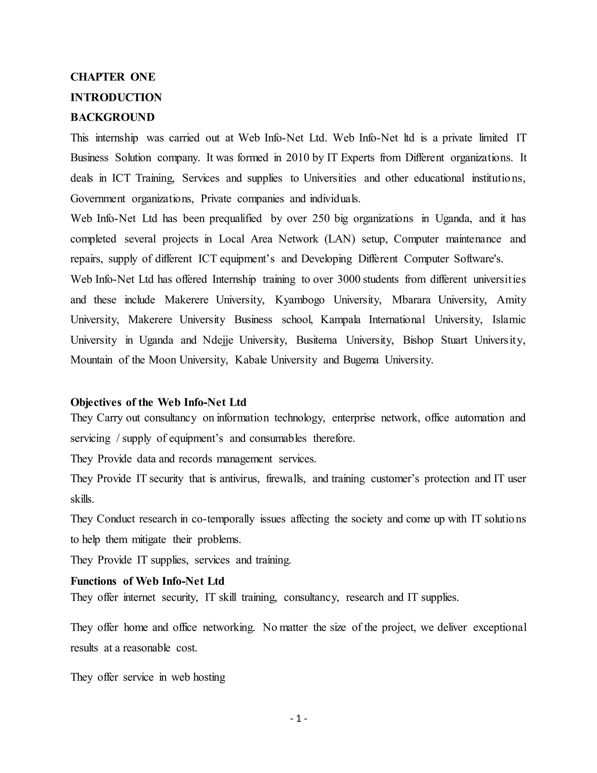 - 1 -
CHAPTER ONE
INTRODUCTION
BACKGROUND
This internship was carried out at Web Info-Net Ltd. Web Info-Net ltd is a private limited IT
Business Solution company. It was formed in 2010 by IT Experts from Different organizations. It
deals in ICT Training, Services and supplies to Universities and other educational institutions,
Government organizations, Private companies and individuals.
Web Info-Net Ltd has been prequalified by over 250 big organizations in Uganda, and it has
completed several projects in Local Area Network (LAN) setup, Computer maintenance and
repairs, supply of different ICT equipment’s and Developing Different Computer Software's.
Web Info-Net Ltd has offered Internship training to over 3000 students from different universities
and these include Makerere University, Kyambogo University, Mbarara University, Amity
University, Makerere University Business school, Kampala International University, Islamic
University in Uganda and Ndejje University, Busitema University, Bishop Stuart University,
Mountain of the Moon University, Kabale University and Bugema University.
Objectives of the Web Info-Net Ltd
They Carry out consultancy on information technology, enterprise network, office automation and
servicing / supply of equipment’s and consumables therefore.
They Provide data and records management services.
They Provide IT security that is antivirus, firewalls, and training customer’s protection and IT user
skills.
They Conduct research in co-temporally issues affecting the society and come up with IT solutions
to help them mitigate their problems.
They Provide IT supplies, services and training.
Functions of Web Info-Net Ltd
They offer internet security, IT skill training, consultancy, research and IT supplies.
They offer home and office networking. No matter the size of the project, we deliver exceptional
results at a reasonable cost.
They offer service in web hosting
 