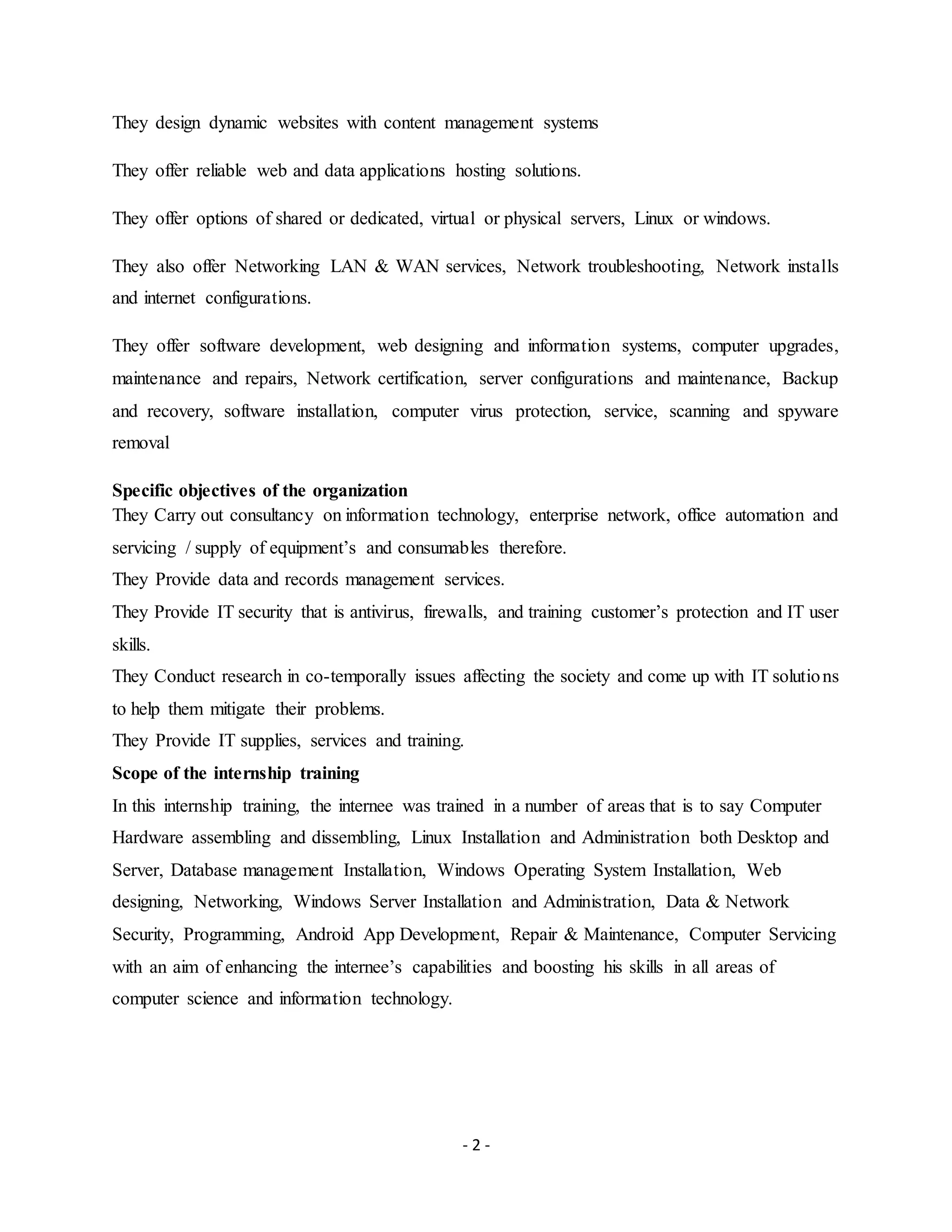 - 2 -
They design dynamic websites with content management systems
They offer reliable web and data applications hosting solutions.
They offer options of shared or dedicated, virtual or physical servers, Linux or windows.
They also offer Networking LAN & WAN services, Network troubleshooting, Network installs
and internet configurations.
They offer software development, web designing and information systems, computer upgrades,
maintenance and repairs, Network certification, server configurations and maintenance, Backup
and recovery, software installation, computer virus protection, service, scanning and spyware
removal
Specific objectives of the organization
They Carry out consultancy on information technology, enterprise network, office automation and
servicing / supply of equipment’s and consumables therefore.
They Provide data and records management services.
They Provide IT security that is antivirus, firewalls, and training customer’s protection and IT user
skills.
They Conduct research in co-temporally issues affecting the society and come up with IT solutions
to help them mitigate their problems.
They Provide IT supplies, services and training.
Scope of the internship training
In this internship training, the internee was trained in a number of areas that is to say Computer
Hardware assembling and dissembling, Linux Installation and Administration both Desktop and
Server, Database management Installation, Windows Operating System Installation, Web
designing, Networking, Windows Server Installation and Administration, Data & Network
Security, Programming, Android App Development, Repair & Maintenance, Computer Servicing
with an aim of enhancing the internee’s capabilities and boosting his skills in all areas of
computer science and information technology.
 