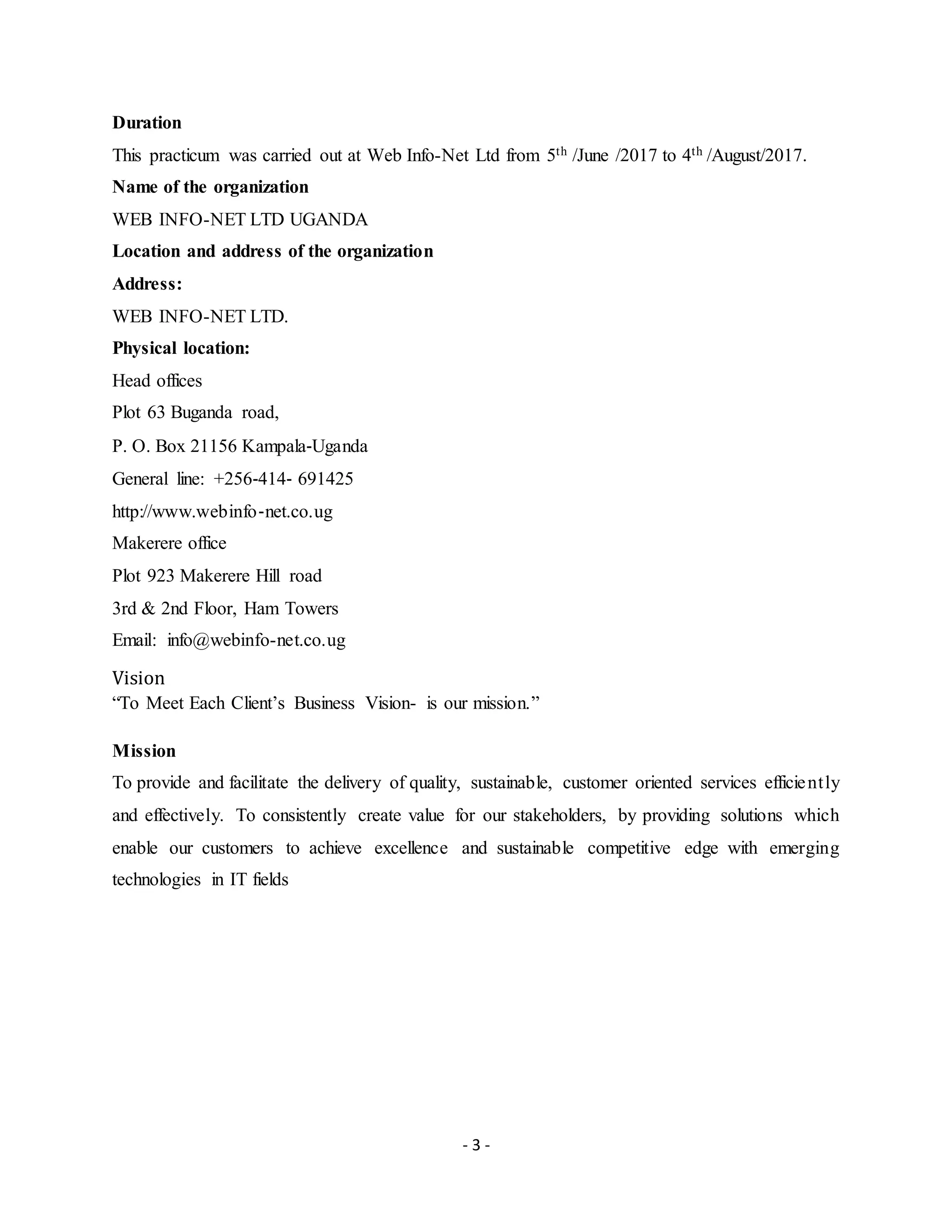 - 3 -
Duration
This practicum was carried out at Web Info-Net Ltd from 5th /June /2017 to 4th /August/2017.
Name of the organization
WEB INFO-NET LTD UGANDA
Location and address of the organization
Address:
WEB INFO-NET LTD.
Physical location:
Head offices
Plot 63 Buganda road,
P. O. Box 21156 Kampala‐Uganda
General line: +256‐414‐ 691425
http://www.webinfo‐net.co.ug
Makerere office
Plot 923 Makerere Hill road
3rd & 2nd Floor, Ham Towers
Email: info@webinfo-net.co.ug
Vision
“To Meet Each Client’s Business Vision- is our mission.”
Mission
To provide and facilitate the delivery of quality, sustainable, customer oriented services efficiently
and effectively. To consistently create value for our stakeholders, by providing solutions which
enable our customers to achieve excellence and sustainable competitive edge with emerging
technologies in IT fields
 