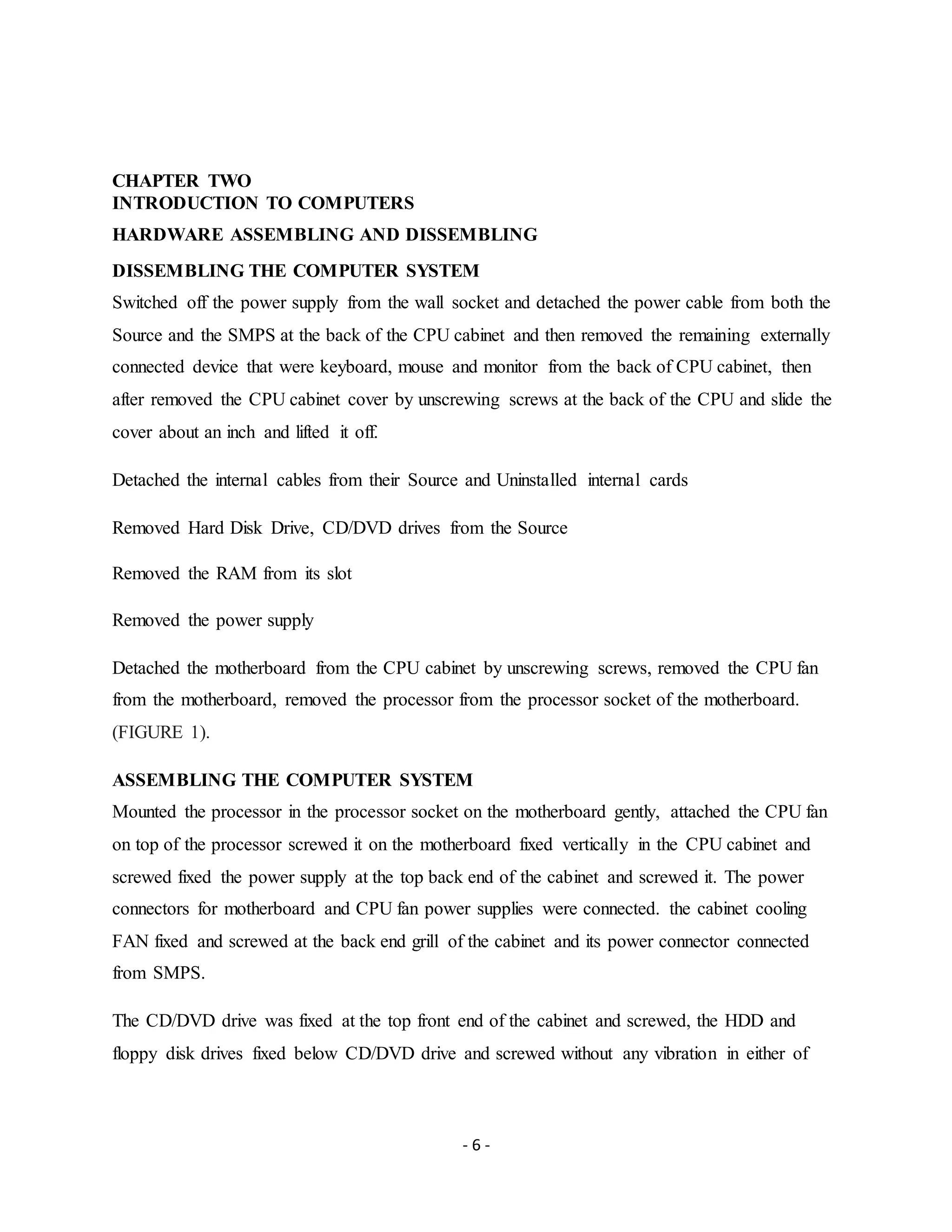 - 6 -
CHAPTER TWO
INTRODUCTION TO COMPUTERS
HARDWARE ASSEMBLING AND DISSEMBLING
DISSEMBLING THE COMPUTER SYSTEM
Switched off the power supply from the wall socket and detached the power cable from both the
Source and the SMPS at the back of the CPU cabinet and then removed the remaining externally
connected device that were keyboard, mouse and monitor from the back of CPU cabinet, then
after removed the CPU cabinet cover by unscrewing screws at the back of the CPU and slide the
cover about an inch and lifted it off.
Detached the internal cables from their Source and Uninstalled internal cards
Removed Hard Disk Drive, CD/DVD drives from the Source
Removed the RAM from its slot
Removed the power supply
Detached the motherboard from the CPU cabinet by unscrewing screws, removed the CPU fan
from the motherboard, removed the processor from the processor socket of the motherboard.
(FIGURE 1).
ASSEMBLING THE COMPUTER SYSTEM
Mounted the processor in the processor socket on the motherboard gently, attached the CPU fan
on top of the processor screwed it on the motherboard fixed vertically in the CPU cabinet and
screwed fixed the power supply at the top back end of the cabinet and screwed it. The power
connectors for motherboard and CPU fan power supplies were connected. the cabinet cooling
FAN fixed and screwed at the back end grill of the cabinet and its power connector connected
from SMPS.
The CD/DVD drive was fixed at the top front end of the cabinet and screwed, the HDD and
floppy disk drives fixed below CD/DVD drive and screwed without any vibration in either of
 