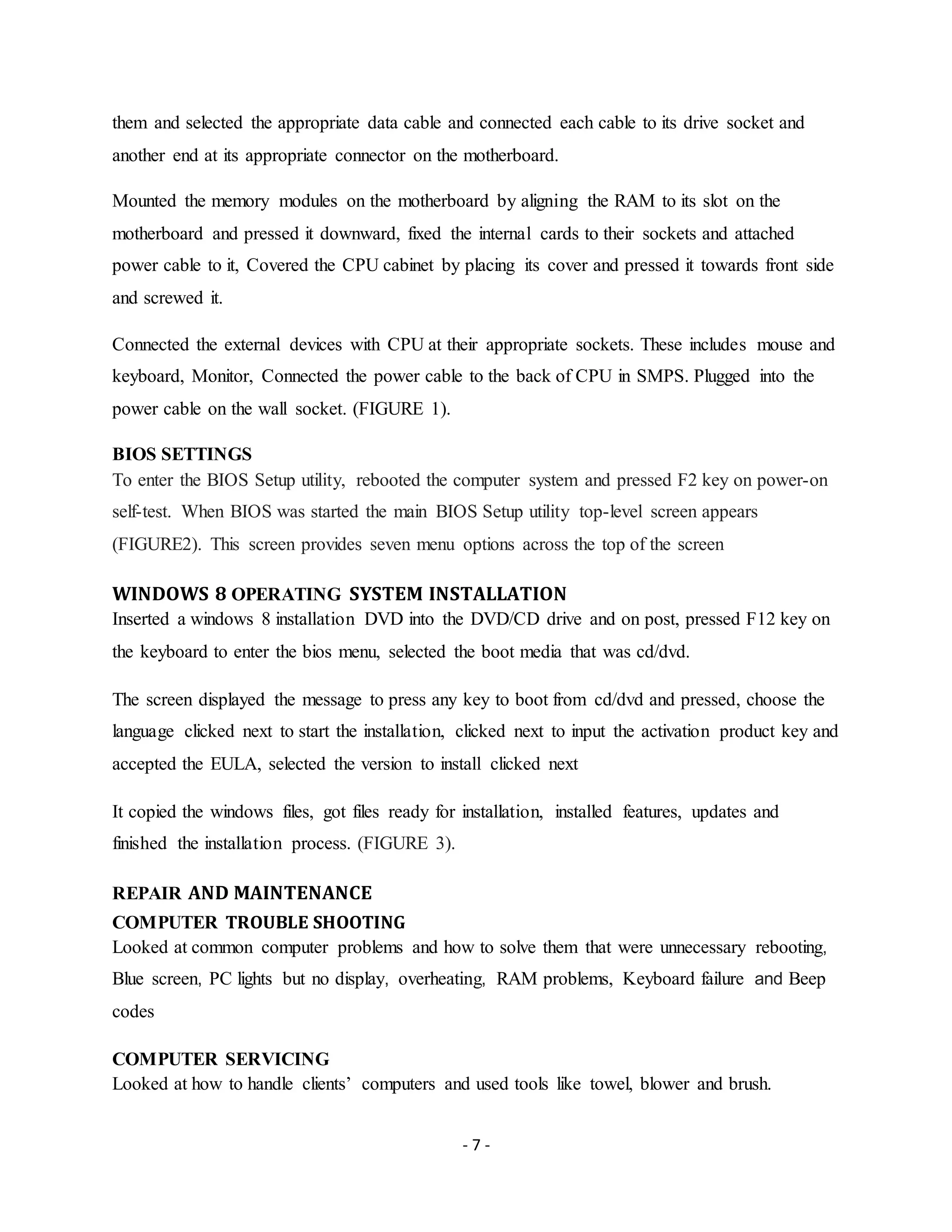 - 7 -
them and selected the appropriate data cable and connected each cable to its drive socket and
another end at its appropriate connector on the motherboard.
Mounted the memory modules on the motherboard by aligning the RAM to its slot on the
motherboard and pressed it downward, fixed the internal cards to their sockets and attached
power cable to it, Covered the CPU cabinet by placing its cover and pressed it towards front side
and screwed it.
Connected the external devices with CPU at their appropriate sockets. These includes mouse and
keyboard, Monitor, Connected the power cable to the back of CPU in SMPS. Plugged into the
power cable on the wall socket. (FIGURE 1).
BIOS SETTINGS
To enter the BIOS Setup utility, rebooted the computer system and pressed F2 key on power-on
self-test. When BIOS was started the main BIOS Setup utility top-level screen appears
(FIGURE2). This screen provides seven menu options across the top of the screen
WINDOWS 8 OPERATING SYSTEM INSTALLATION
Inserted a windows 8 installation DVD into the DVD/CD drive and on post, pressed F12 key on
the keyboard to enter the bios menu, selected the boot media that was cd/dvd.
The screen displayed the message to press any key to boot from cd/dvd and pressed, choose the
language clicked next to start the installation, clicked next to input the activation product key and
accepted the EULA, selected the version to install clicked next
It copied the windows files, got files ready for installation, installed features, updates and
finished the installation process. (FIGURE 3).
REPAIR AND MAINTENANCE
COMPUTER TROUBLE SHOOTING
Looked at common computer problems and how to solve them that were unnecessary rebooting,
Blue screen, PC lights but no display, overheating, RAM problems, Keyboard failure and Beep
codes
COMPUTER SERVICING
Looked at how to handle clients’ computers and used tools like towel, blower and brush.
 
