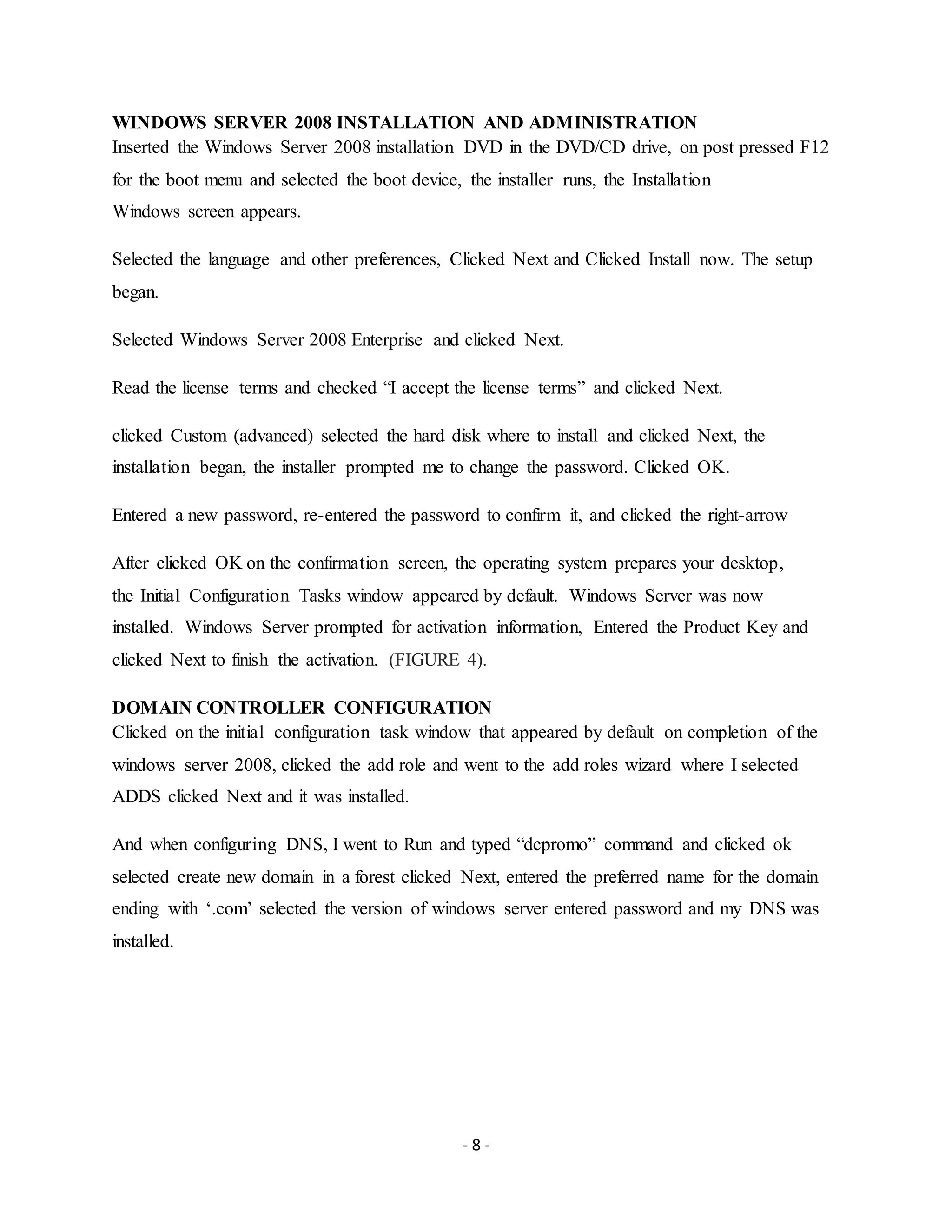 - 8 -
WINDOWS SERVER 2008 INSTALLATION AND ADMINISTRATION
Inserted the Windows Server 2008 installation DVD in the DVD/CD drive, on post pressed F12
for the boot menu and selected the boot device, the installer runs, the Installation
Windows screen appears.
Selected the language and other preferences, Clicked Next and Clicked Install now. The setup
began.
Selected Windows Server 2008 Enterprise and clicked Next.
Read the license terms and checked “I accept the license terms” and clicked Next.
clicked Custom (advanced) selected the hard disk where to install and clicked Next, the
installation began, the installer prompted me to change the password. Clicked OK.
Entered a new password, re-entered the password to confirm it, and clicked the right-arrow
After clicked OK on the confirmation screen, the operating system prepares your desktop,
the Initial Configuration Tasks window appeared by default. Windows Server was now
installed. Windows Server prompted for activation information, Entered the Product Key and
clicked Next to finish the activation. (FIGURE 4).
DOMAIN CONTROLLER CONFIGURATION
Clicked on the initial configuration task window that appeared by default on completion of the
windows server 2008, clicked the add role and went to the add roles wizard where I selected
ADDS clicked Next and it was installed.
And when configuring DNS, I went to Run and typed “dcpromo” command and clicked ok
selected create new domain in a forest clicked Next, entered the preferred name for the domain
ending with ‘.com’ selected the version of windows server entered password and my DNS was
installed.
 