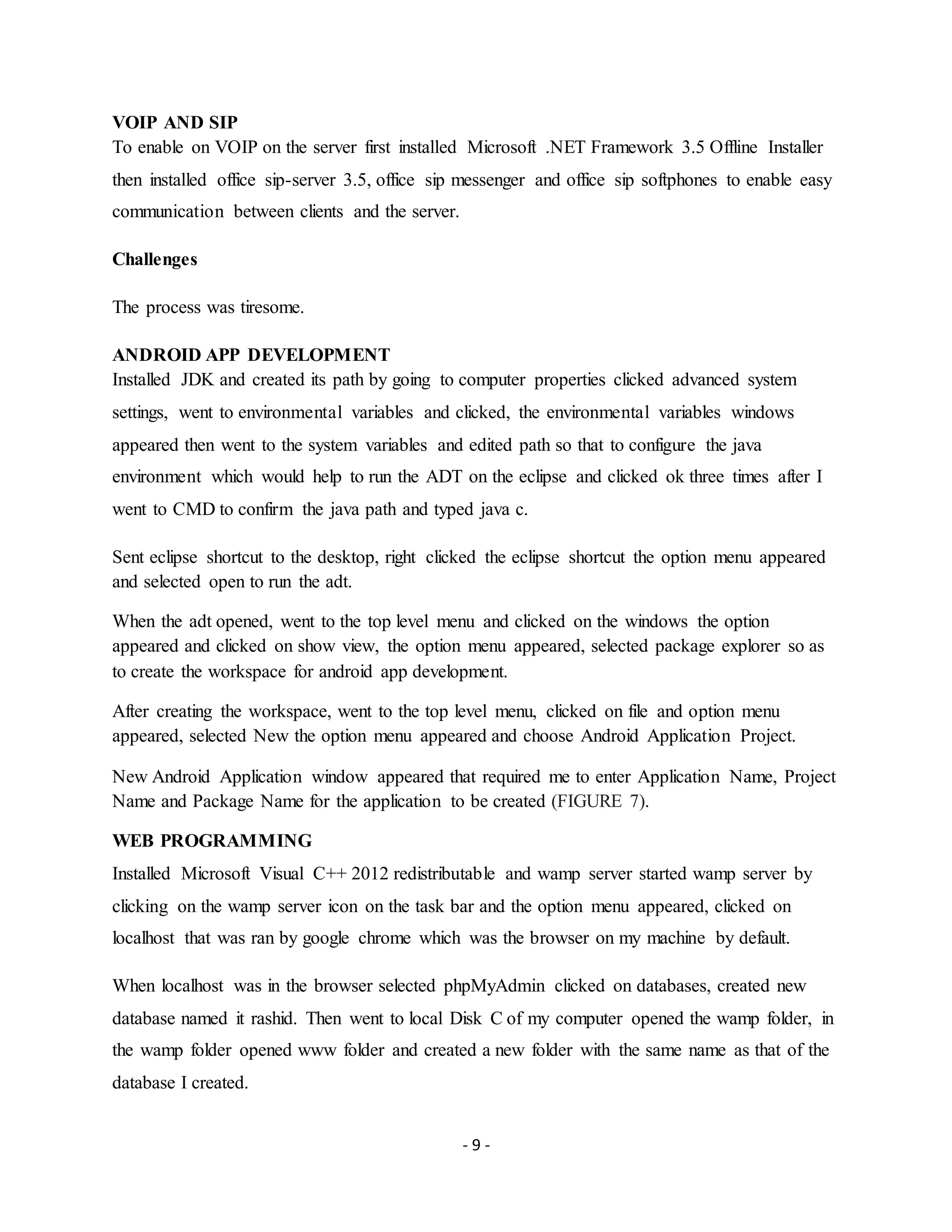 - 9 -
VOIP AND SIP
To enable on VOIP on the server first installed Microsoft .NET Framework 3.5 Offline Installer
then installed office sip-server 3.5, office sip messenger and office sip softphones to enable easy
communication between clients and the server.
Challenges
The process was tiresome.
ANDROID APP DEVELOPMENT
Installed JDK and created its path by going to computer properties clicked advanced system
settings, went to environmental variables and clicked, the environmental variables windows
appeared then went to the system variables and edited path so that to configure the java
environment which would help to run the ADT on the eclipse and clicked ok three times after I
went to CMD to confirm the java path and typed java c.
Sent eclipse shortcut to the desktop, right clicked the eclipse shortcut the option menu appeared
and selected open to run the adt.
When the adt opened, went to the top level menu and clicked on the windows the option
appeared and clicked on show view, the option menu appeared, selected package explorer so as
to create the workspace for android app development.
After creating the workspace, went to the top level menu, clicked on file and option menu
appeared, selected New the option menu appeared and choose Android Application Project.
New Android Application window appeared that required me to enter Application Name, Project
Name and Package Name for the application to be created (FIGURE 7).
WEB PROGRAMMING
Installed Microsoft Visual C++ 2012 redistributable and wamp server started wamp server by
clicking on the wamp server icon on the task bar and the option menu appeared, clicked on
localhost that was ran by google chrome which was the browser on my machine by default.
When localhost was in the browser selected phpMyAdmin clicked on databases, created new
database named it rashid. Then went to local Disk C of my computer opened the wamp folder, in
the wamp folder opened www folder and created a new folder with the same name as that of the
database I created.
 