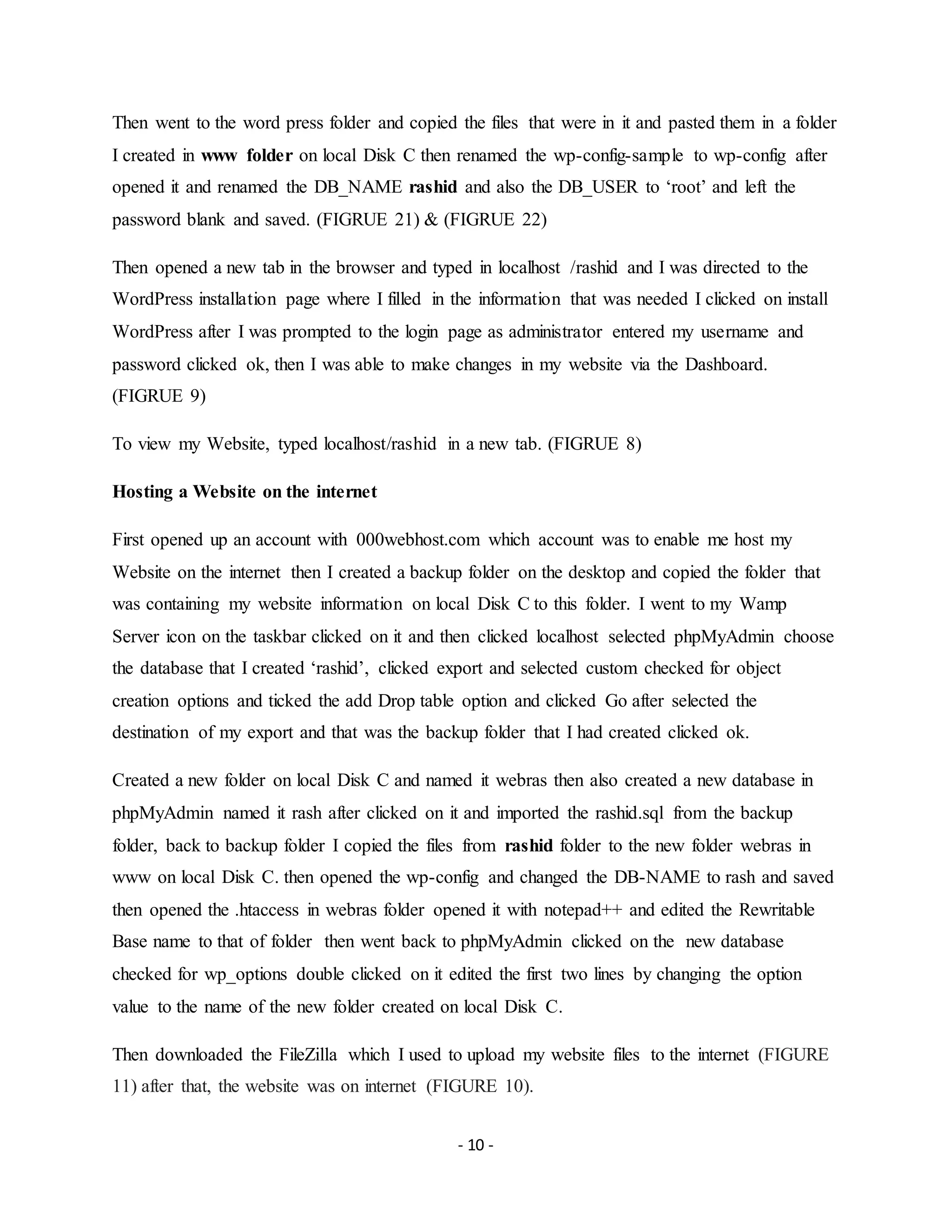 - 10 -
Then went to the word press folder and copied the files that were in it and pasted them in a folder
I created in www folder on local Disk C then renamed the wp-config-sample to wp-config after
opened it and renamed the DB_NAME rashid and also the DB_USER to ‘root’ and left the
password blank and saved. (FIGRUE 21) & (FIGRUE 22)
Then opened a new tab in the browser and typed in localhost /rashid and I was directed to the
WordPress installation page where I filled in the information that was needed I clicked on install
WordPress after I was prompted to the login page as administrator entered my username and
password clicked ok, then I was able to make changes in my website via the Dashboard.
(FIGRUE 9)
To view my Website, typed localhost/rashid in a new tab. (FIGRUE 8)
Hosting a Website on the internet
First opened up an account with 000webhost.com which account was to enable me host my
Website on the internet then I created a backup folder on the desktop and copied the folder that
was containing my website information on local Disk C to this folder. I went to my Wamp
Server icon on the taskbar clicked on it and then clicked localhost selected phpMyAdmin choose
the database that I created ‘rashid’, clicked export and selected custom checked for object
creation options and ticked the add Drop table option and clicked Go after selected the
destination of my export and that was the backup folder that I had created clicked ok.
Created a new folder on local Disk C and named it webras then also created a new database in
phpMyAdmin named it rash after clicked on it and imported the rashid.sql from the backup
folder, back to backup folder I copied the files from rashid folder to the new folder webras in
www on local Disk C. then opened the wp-config and changed the DB-NAME to rash and saved
then opened the .htaccess in webras folder opened it with notepad++ and edited the Rewritable
Base name to that of folder then went back to phpMyAdmin clicked on the new database
checked for wp_options double clicked on it edited the first two lines by changing the option
value to the name of the new folder created on local Disk C.
Then downloaded the FileZilla which I used to upload my website files to the internet (FIGURE
11) after that, the website was on internet (FIGURE 10).
 