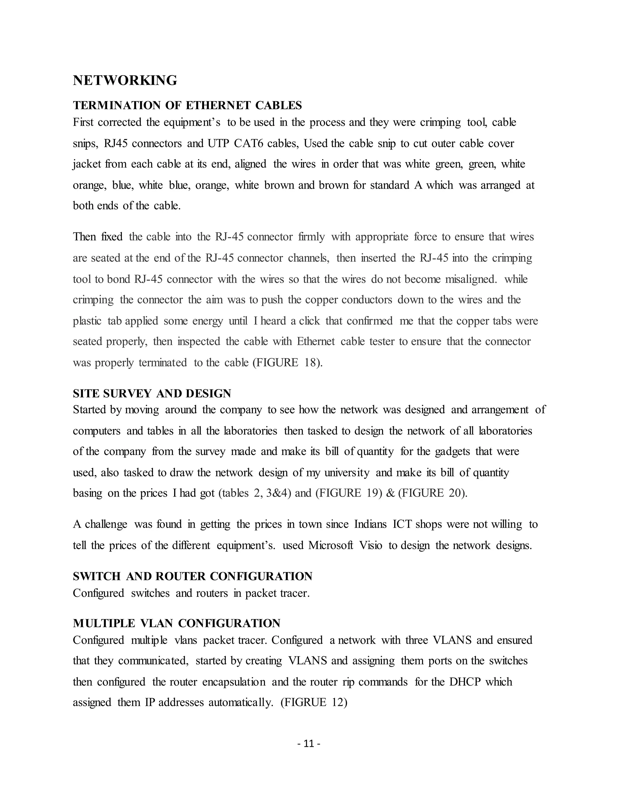 - 11 -
NETWORKING
TERMINATION OF ETHERNET CABLES
First corrected the equipment’s to be used in the process and they were crimping tool, cable
snips, RJ45 connectors and UTP CAT6 cables, Used the cable snip to cut outer cable cover
jacket from each cable at its end, aligned the wires in order that was white green, green, white
orange, blue, white blue, orange, white brown and brown for standard A which was arranged at
both ends of the cable.
Then fixed the cable into the RJ-45 connector firmly with appropriate force to ensure that wires
are seated at the end of the RJ-45 connector channels, then inserted the RJ-45 into the crimping
tool to bond RJ-45 connector with the wires so that the wires do not become misaligned. while
crimping the connector the aim was to push the copper conductors down to the wires and the
plastic tab applied some energy until I heard a click that confirmed me that the copper tabs were
seated properly, then inspected the cable with Ethernet cable tester to ensure that the connector
was properly terminated to the cable (FIGURE 18).
SITE SURVEY AND DESIGN
Started by moving around the company to see how the network was designed and arrangement of
computers and tables in all the laboratories then tasked to design the network of all laboratories
of the company from the survey made and make its bill of quantity for the gadgets that were
used, also tasked to draw the network design of my university and make its bill of quantity
basing on the prices I had got (tables 2, 3&4) and (FIGURE 19) & (FIGURE 20).
A challenge was found in getting the prices in town since Indians ICT shops were not willing to
tell the prices of the different equipment’s. used Microsoft Visio to design the network designs.
SWITCH AND ROUTER CONFIGURATION
Configured switches and routers in packet tracer.
MULTIPLE VLAN CONFIGURATION
Configured multiple vlans packet tracer. Configured a network with three VLANS and ensured
that they communicated, started by creating VLANS and assigning them ports on the switches
then configured the router encapsulation and the router rip commands for the DHCP which
assigned them IP addresses automatically. (FIGRUE 12)
 