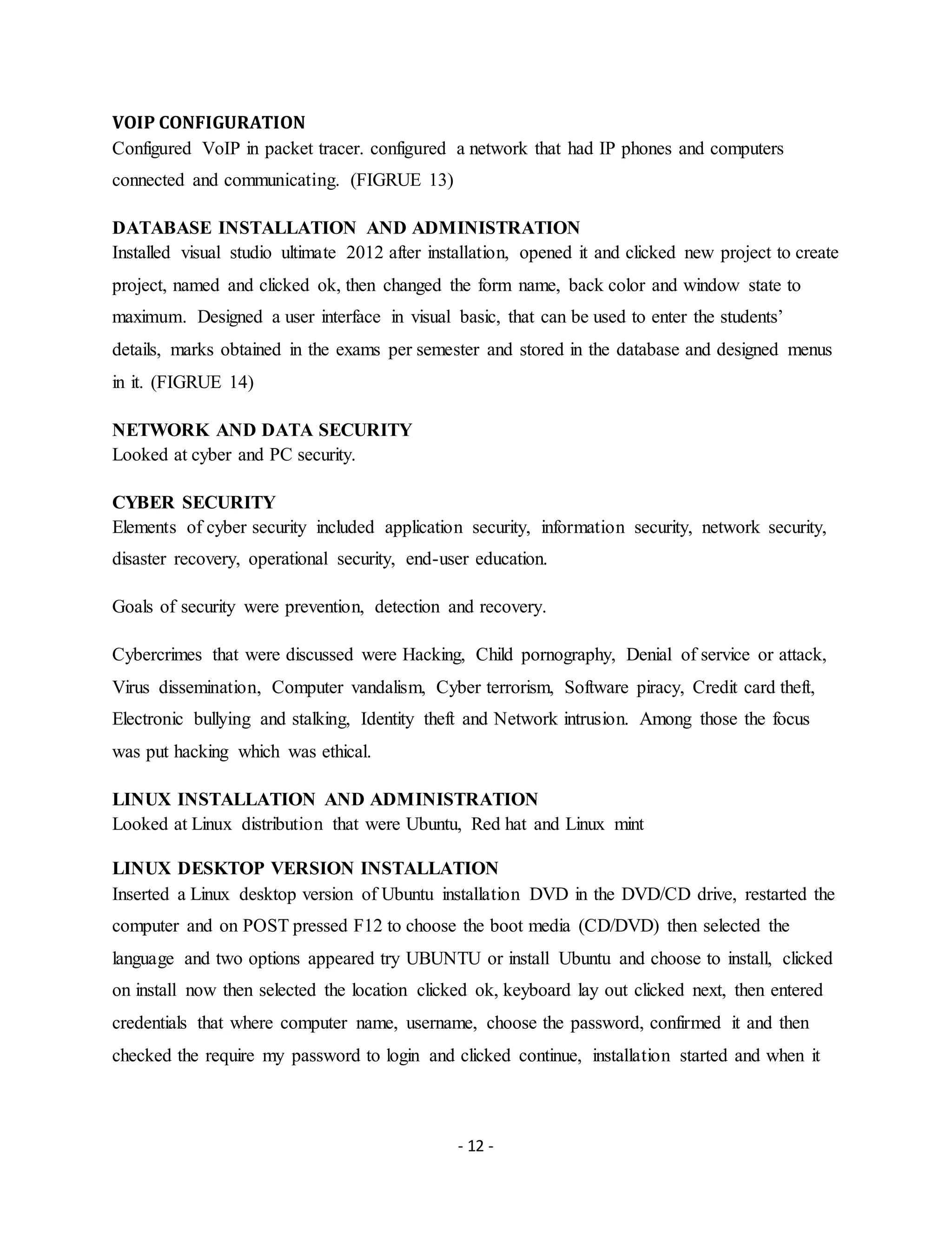 - 12 -
VOIP CONFIGURATION
Configured VoIP in packet tracer. configured a network that had IP phones and computers
connected and communicating. (FIGRUE 13)
DATABASE INSTALLATION AND ADMINISTRATION
Installed visual studio ultimate 2012 after installation, opened it and clicked new project to create
project, named and clicked ok, then changed the form name, back color and window state to
maximum. Designed a user interface in visual basic, that can be used to enter the students’
details, marks obtained in the exams per semester and stored in the database and designed menus
in it. (FIGRUE 14)
NETWORK AND DATA SECURITY
Looked at cyber and PC security.
CYBER SECURITY
Elements of cyber security included application security, information security, network security,
disaster recovery, operational security, end-user education.
Goals of security were prevention, detection and recovery.
Cybercrimes that were discussed were Hacking, Child pornography, Denial of service or attack,
Virus dissemination, Computer vandalism, Cyber terrorism, Software piracy, Credit card theft,
Electronic bullying and stalking, Identity theft and Network intrusion. Among those the focus
was put hacking which was ethical.
LINUX INSTALLATION AND ADMINISTRATION
Looked at Linux distribution that were Ubuntu, Red hat and Linux mint
LINUX DESKTOP VERSION INSTALLATION
Inserted a Linux desktop version of Ubuntu installation DVD in the DVD/CD drive, restarted the
computer and on POST pressed F12 to choose the boot media (CD/DVD) then selected the
language and two options appeared try UBUNTU or install Ubuntu and choose to install, clicked
on install now then selected the location clicked ok, keyboard lay out clicked next, then entered
credentials that where computer name, username, choose the password, confirmed it and then
checked the require my password to login and clicked continue, installation started and when it
 