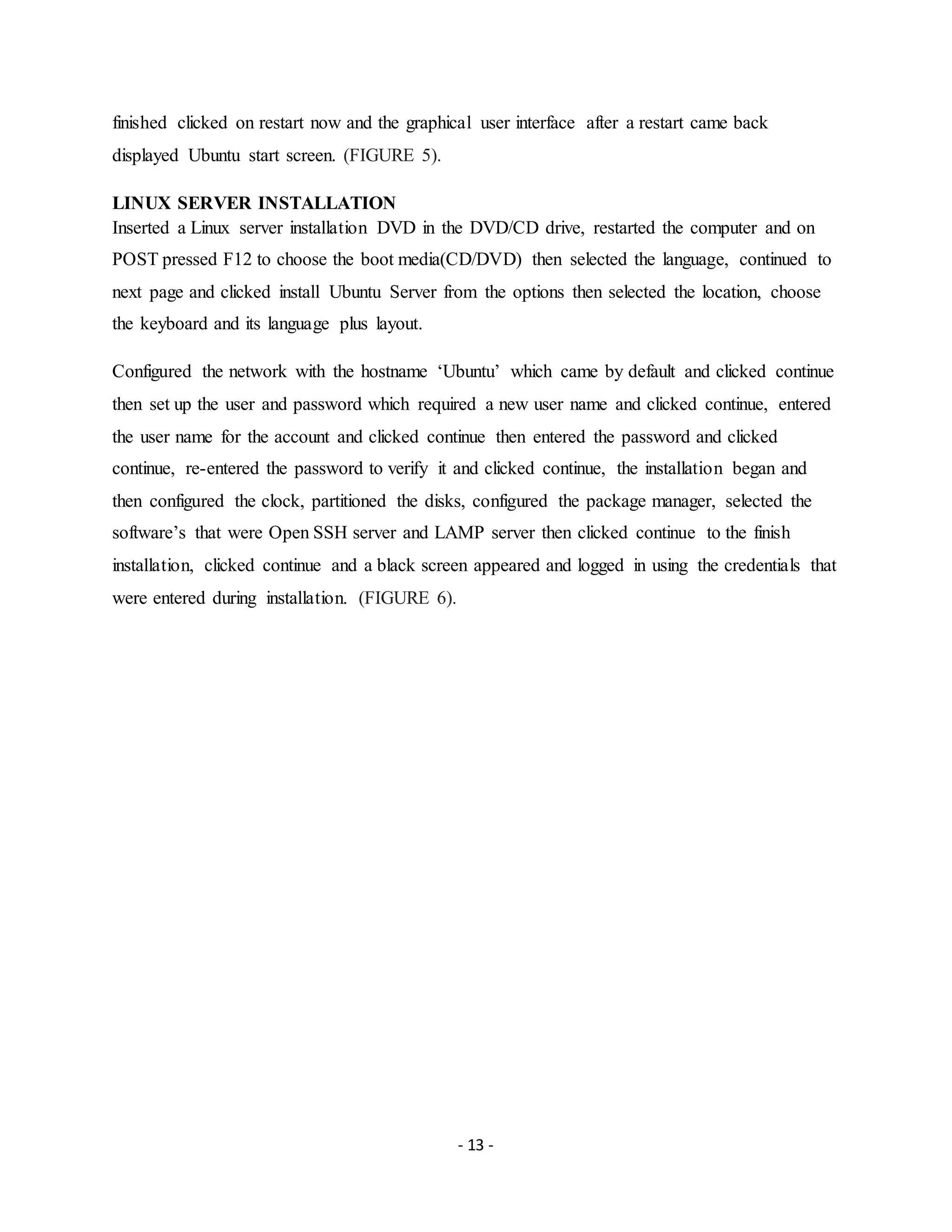 - 13 -
finished clicked on restart now and the graphical user interface after a restart came back
displayed Ubuntu start screen. (FIGURE 5).
LINUX SERVER INSTALLATION
Inserted a Linux server installation DVD in the DVD/CD drive, restarted the computer and on
POST pressed F12 to choose the boot media(CD/DVD) then selected the language, continued to
next page and clicked install Ubuntu Server from the options then selected the location, choose
the keyboard and its language plus layout.
Configured the network with the hostname ‘Ubuntu’ which came by default and clicked continue
then set up the user and password which required a new user name and clicked continue, entered
the user name for the account and clicked continue then entered the password and clicked
continue, re-entered the password to verify it and clicked continue, the installation began and
then configured the clock, partitioned the disks, configured the package manager, selected the
software’s that were Open SSH server and LAMP server then clicked continue to the finish
installation, clicked continue and a black screen appeared and logged in using the credentials that
were entered during installation. (FIGURE 6).
 