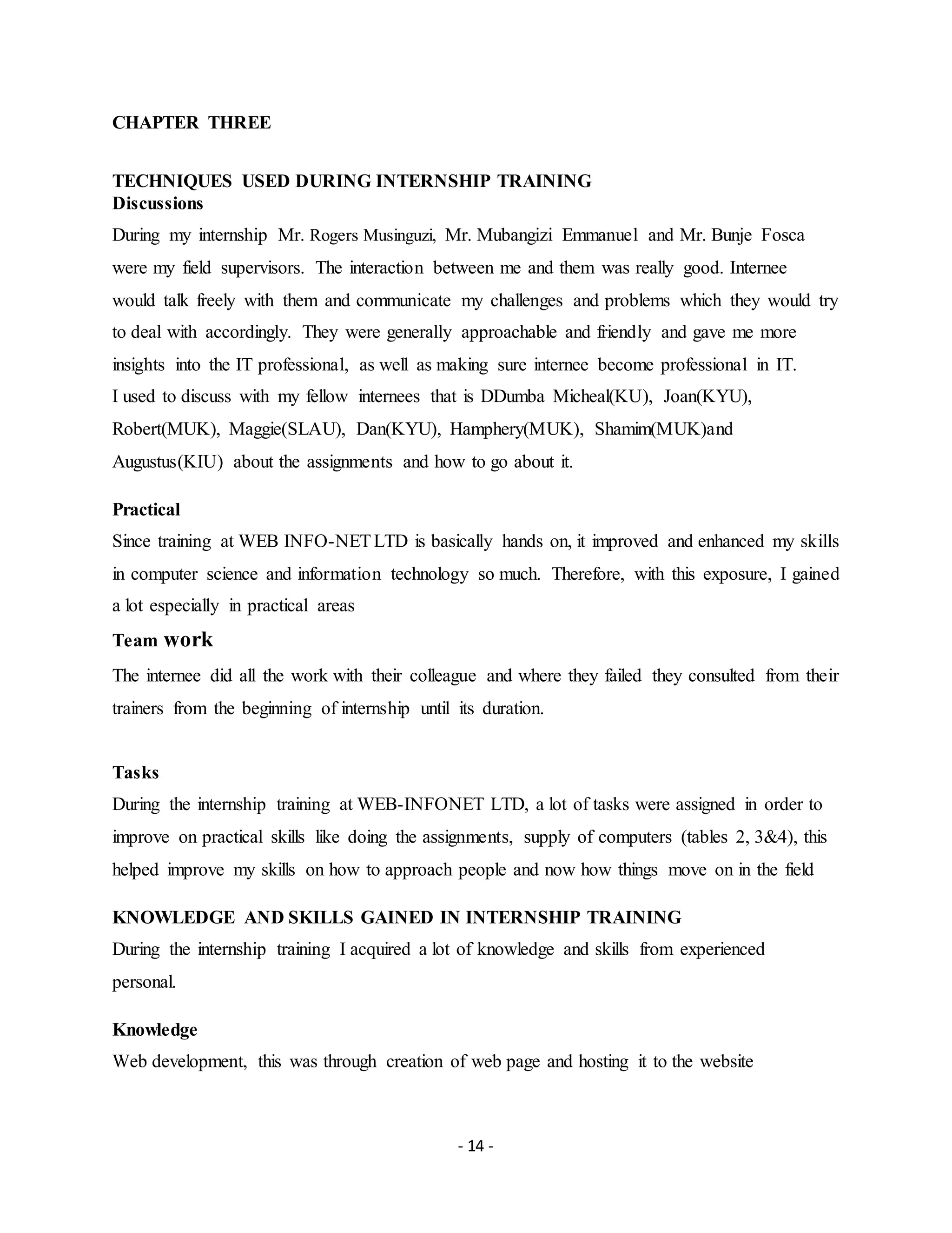 - 14 -
CHAPTER THREE
TECHNIQUES USED DURING INTERNSHIP TRAINING
Discussions
During my internship Mr. Rogers Musinguzi, Mr. Mubangizi Emmanuel and Mr. Bunje Fosca
were my field supervisors. The interaction between me and them was really good. Internee
would talk freely with them and communicate my challenges and problems which they would try
to deal with accordingly. They were generally approachable and friendly and gave me more
insights into the IT professional, as well as making sure internee become professional in IT.
I used to discuss with my fellow internees that is DDumba Micheal(KU), Joan(KYU),
Robert(MUK), Maggie(SLAU), Dan(KYU), Hamphery(MUK), Shamim(MUK)and
Augustus(KIU) about the assignments and how to go about it.
Practical
Since training at WEB INFO-NETLTD is basically hands on, it improved and enhanced my skills
in computer science and information technology so much. Therefore, with this exposure, I gained
a lot especially in practical areas
Team work
The internee did all the work with their colleague and where they failed they consulted from their
trainers from the beginning of internship until its duration.
Tasks
During the internship training at WEB-INFONET LTD, a lot of tasks were assigned in order to
improve on practical skills like doing the assignments, supply of computers (tables 2, 3&4), this
helped improve my skills on how to approach people and now how things move on in the field
KNOWLEDGE AND SKILLS GAINED IN INTERNSHIP TRAINING
During the internship training I acquired a lot of knowledge and skills from experienced
personal.
Knowledge
Web development, this was through creation of web page and hosting it to the website
 
