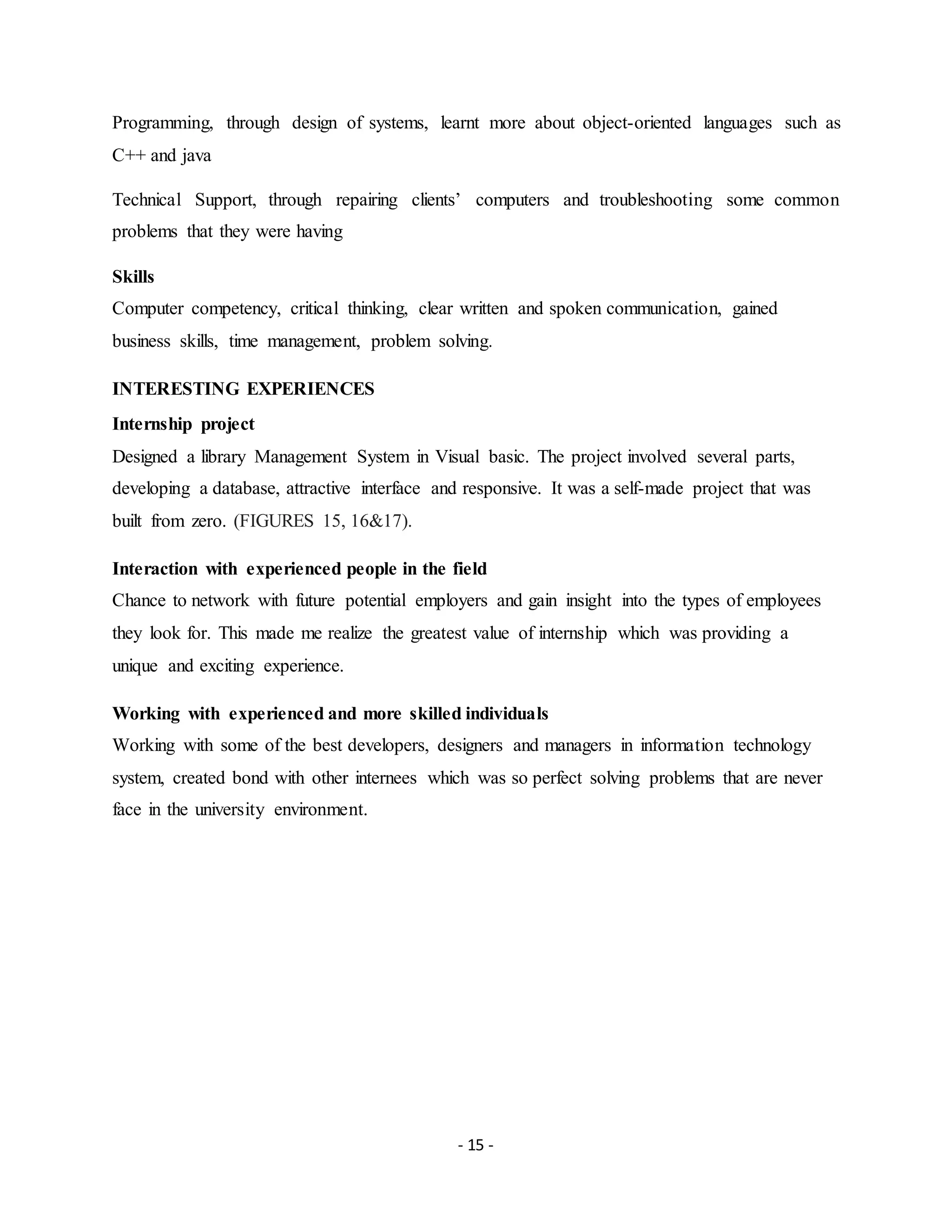 - 15 -
Programming, through design of systems, learnt more about object-oriented languages such as
C++ and java
Technical Support, through repairing clients’ computers and troubleshooting some common
problems that they were having
Skills
Computer competency, critical thinking, clear written and spoken communication, gained
business skills, time management, problem solving.
INTERESTING EXPERIENCES
Internship project
Designed a library Management System in Visual basic. The project involved several parts,
developing a database, attractive interface and responsive. It was a self-made project that was
built from zero. (FIGURES 15, 16&17).
Interaction with experienced people in the field
Chance to network with future potential employers and gain insight into the types of employees
they look for. This made me realize the greatest value of internship which was providing a
unique and exciting experience.
Working with experienced and more skilled individuals
Working with some of the best developers, designers and managers in information technology
system, created bond with other internees which was so perfect solving problems that are never
face in the university environment.
 