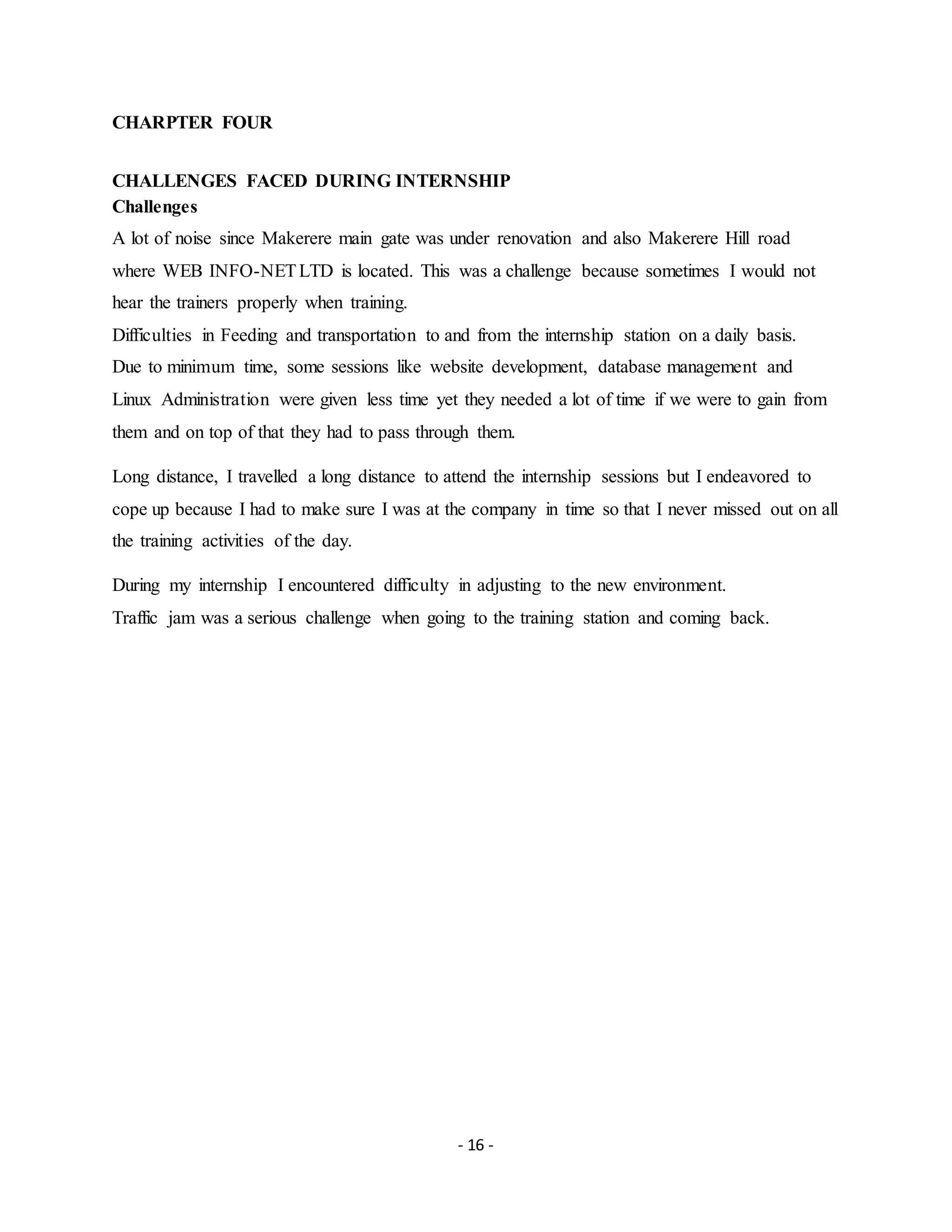 - 16 -
CHARPTER FOUR
CHALLENGES FACED DURING INTERNSHIP
Challenges
A lot of noise since Makerere main gate was under renovation and also Makerere Hill road
where WEB INFO-NETLTD is located. This was a challenge because sometimes I would not
hear the trainers properly when training.
Difficulties in Feeding and transportation to and from the internship station on a daily basis.
Due to minimum time, some sessions like website development, database management and
Linux Administration were given less time yet they needed a lot of time if we were to gain from
them and on top of that they had to pass through them.
Long distance, I travelled a long distance to attend the internship sessions but I endeavored to
cope up because I had to make sure I was at the company in time so that I never missed out on all
the training activities of the day.
During my internship I encountered difficulty in adjusting to the new environment.
Traffic jam was a serious challenge when going to the training station and coming back.
 