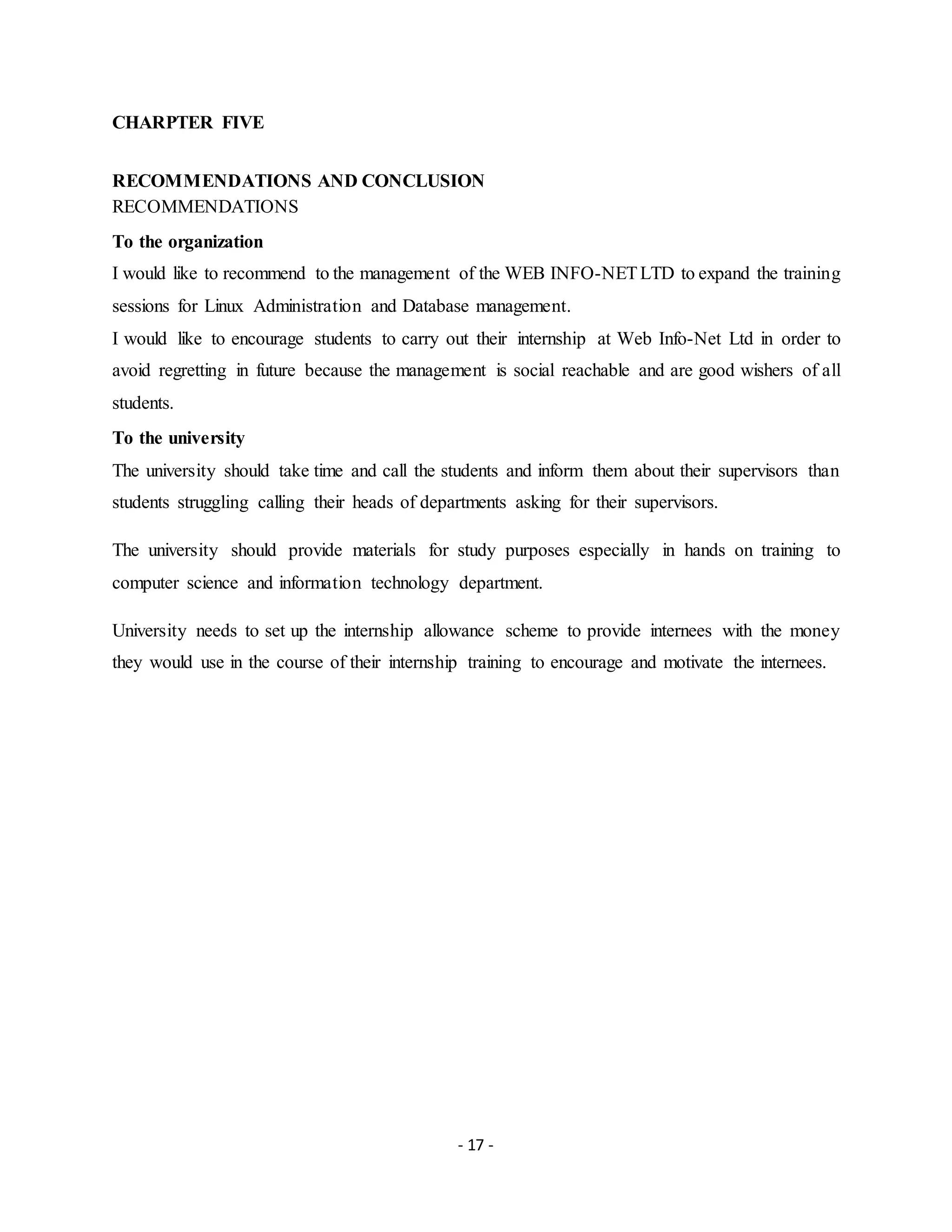 - 17 -
CHARPTER FIVE
RECOMMENDATIONS AND CONCLUSION
RECOMMENDATIONS
To the organization
I would like to recommend to the management of the WEB INFO-NETLTD to expand the training
sessions for Linux Administration and Database management.
I would like to encourage students to carry out their internship at Web Info-Net Ltd in order to
avoid regretting in future because the management is social reachable and are good wishers of all
students.
To the university
The university should take time and call the students and inform them about their supervisors than
students struggling calling their heads of departments asking for their supervisors.
The university should provide materials for study purposes especially in hands on training to
computer science and information technology department.
University needs to set up the internship allowance scheme to provide internees with the money
they would use in the course of their internship training to encourage and motivate the internees.
 