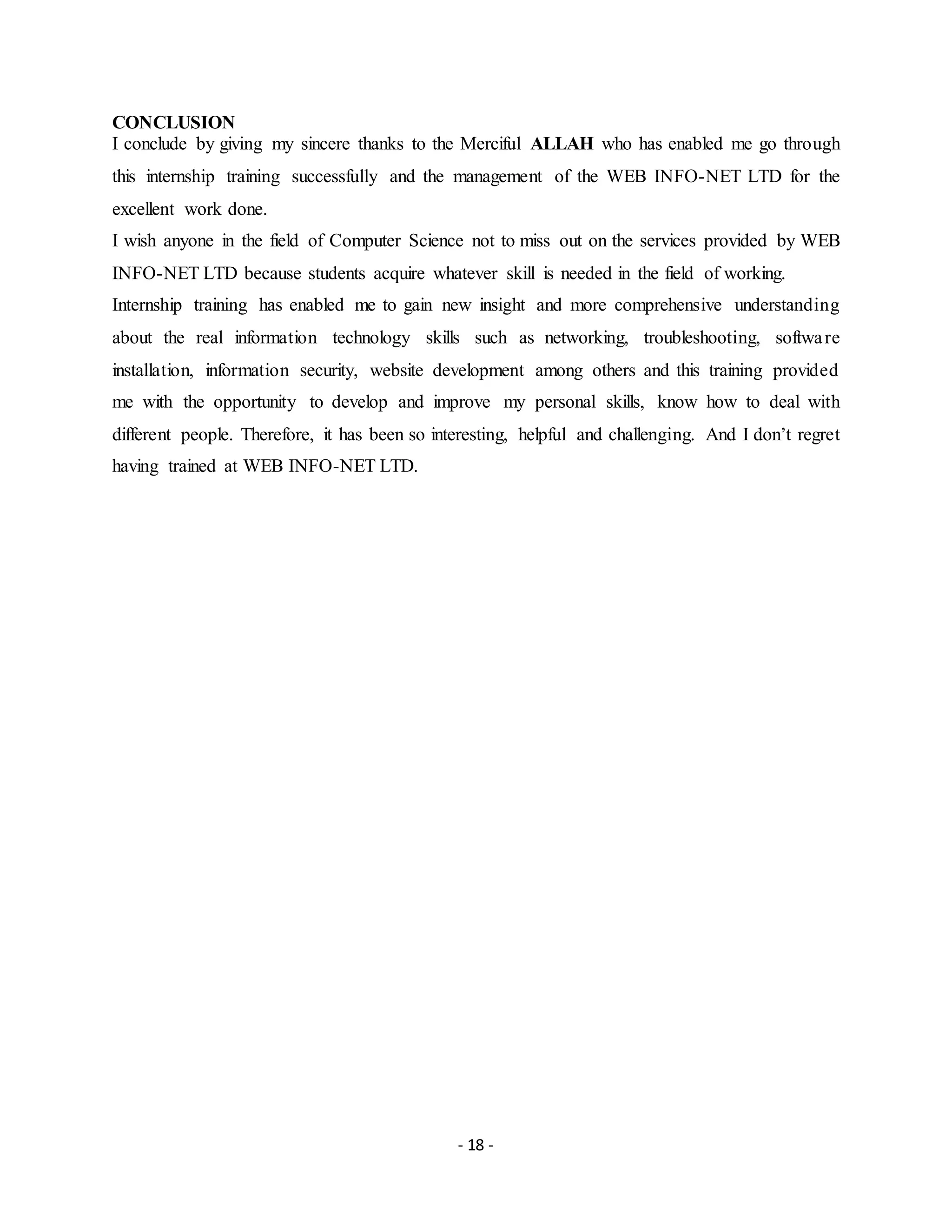 - 18 -
CONCLUSION
I conclude by giving my sincere thanks to the Merciful ALLAH who has enabled me go through
this internship training successfully and the management of the WEB INFO-NET LTD for the
excellent work done.
I wish anyone in the field of Computer Science not to miss out on the services provided by WEB
INFO-NET LTD because students acquire whatever skill is needed in the field of working.
Internship training has enabled me to gain new insight and more comprehensive understanding
about the real information technology skills such as networking, troubleshooting, software
installation, information security, website development among others and this training provided
me with the opportunity to develop and improve my personal skills, know how to deal with
different people. Therefore, it has been so interesting, helpful and challenging. And I don’t regret
having trained at WEB INFO-NET LTD.
 
