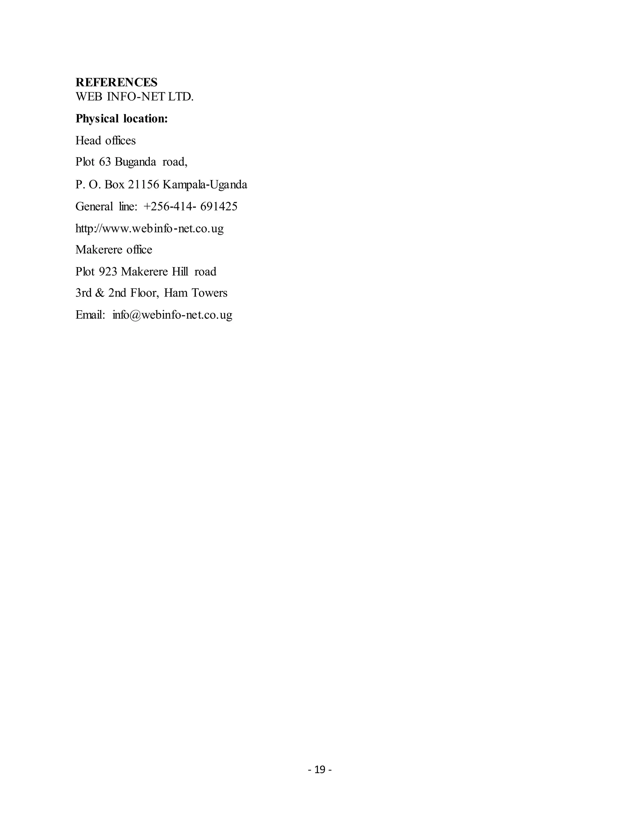 - 19 -
REFERENCES
WEB INFO-NET LTD.
Physical location:
Head offices
Plot 63 Buganda road,
P. O. Box 21156 Kampala‐Uganda
General line: +256‐414‐ 691425
http://www.webinfo‐net.co.ug
Makerere office
Plot 923 Makerere Hill road
3rd & 2nd Floor, Ham Towers
Email: info@webinfo-net.co.ug
 
