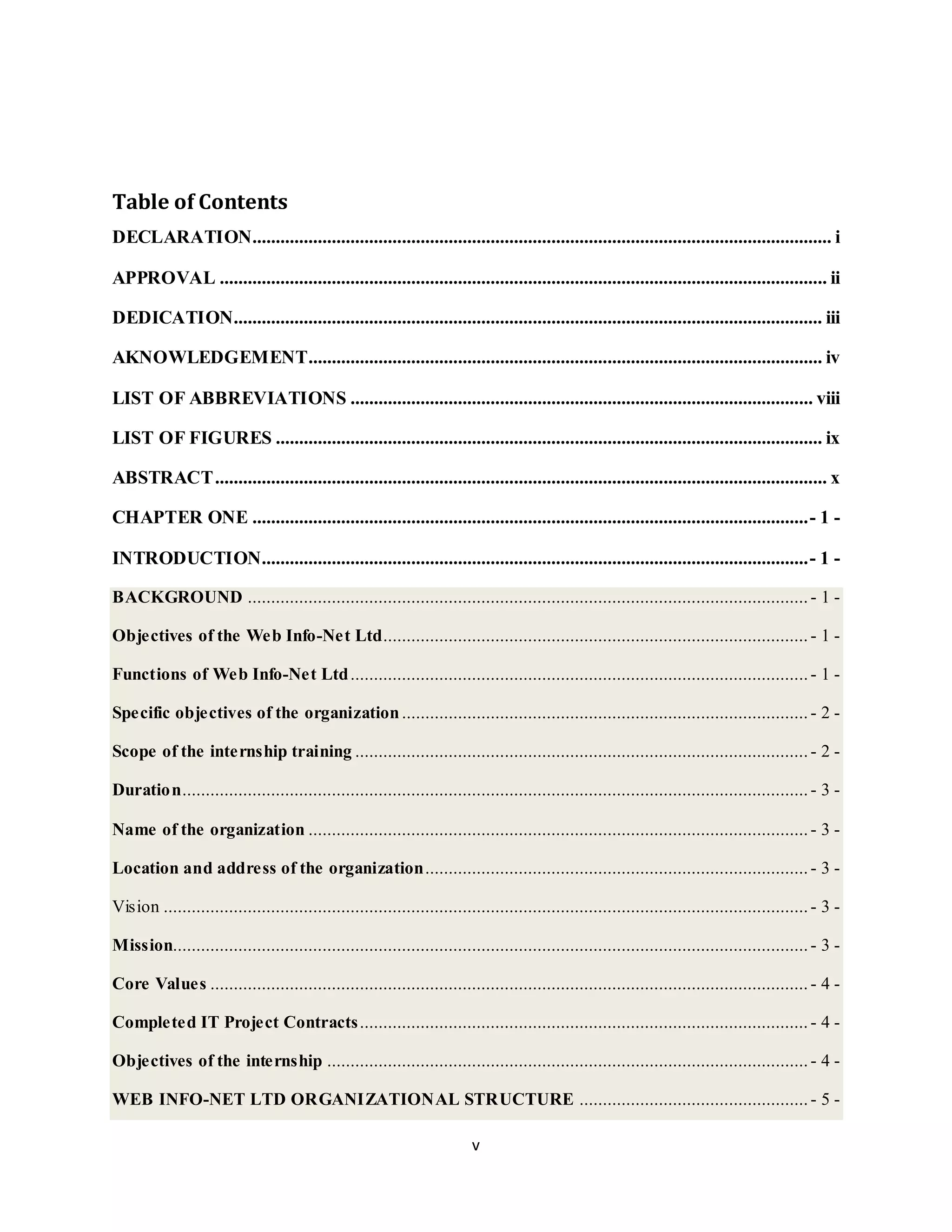 v
Table of Contents
DECLARATION............................................................................................................................ i
APPROVAL .................................................................................................................................. ii
DEDICATION.............................................................................................................................. iii
AKNOWLEDGEMENT.............................................................................................................. iv
LIST OF ABBREVIATIONS ................................................................................................... viii
LIST OF FIGURES ..................................................................................................................... ix
ABSTRACT................................................................................................................................... x
CHAPTER ONE .......................................................................................................................- 1 -
INTRODUCTION.....................................................................................................................- 1 -
BACKGROUND ........................................................................................................................ - 1 -
Objectives of the Web Info-Net Ltd........................................................................................... - 1 -
Functions of Web Info-Net Ltd..................................................................................................- 1 -
Specific objectives of the organization....................................................................................... - 2 -
Scope of the internship training .................................................................................................- 2 -
Duration...................................................................................................................................... - 3 -
Name of the organization ........................................................................................................... - 3 -
Location and address of the organization.................................................................................. - 3 -
Vision .......................................................................................................................................... - 3 -
Mission........................................................................................................................................ - 3 -
Core Values ................................................................................................................................ - 4 -
Completed IT Project Contracts................................................................................................ - 4 -
Objectives of the internship ....................................................................................................... - 4 -
WEB INFO-NET LTD ORGANIZATIONAL STRUCTURE ................................................. - 5 -
 