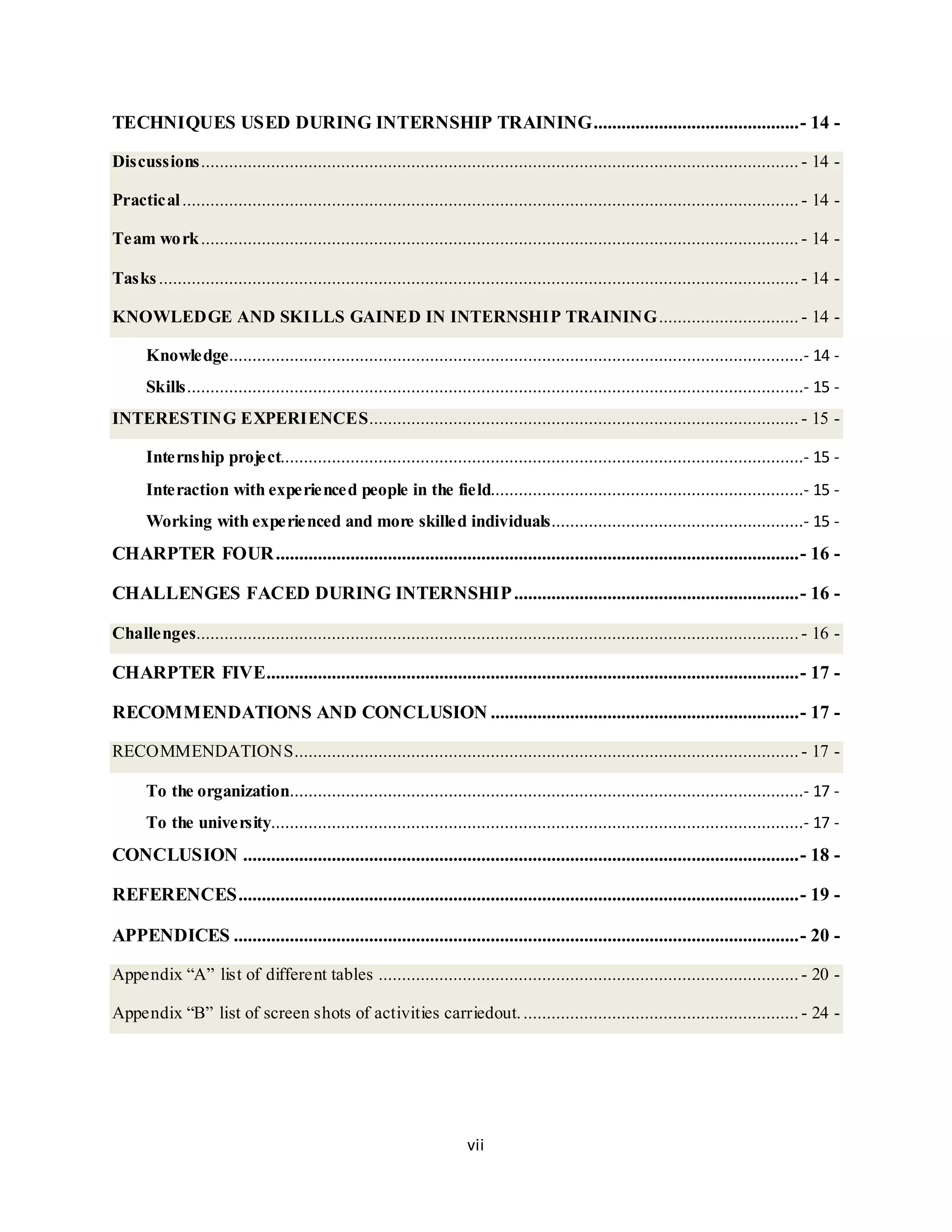vii
TECHNIQUES USED DURING INTERNSHIP TRAINING............................................- 14 -
Discussions................................................................................................................................ - 14 -
Practical.................................................................................................................................... - 14 -
Team work................................................................................................................................ - 14 -
Tasks......................................................................................................................................... - 14 -
KNOWLEDGE AND SKILLS GAINED IN INTERNSHIP TRAINING.............................. - 14 -
Knowledge...........................................................................................................................- 14 -
Skills....................................................................................................................................- 15 -
INTERESTING EXPERIENCES............................................................................................ - 15 -
Internship project................................................................................................................- 15 -
Interaction with experienced people in the field...................................................................- 15 -
Working with experienced and more skilled individuals......................................................- 15 -
CHARPTER FOUR................................................................................................................- 16 -
CHALLENGES FACED DURING INTERNSHIP.............................................................- 16 -
Challenges.................................................................................................................................- 16 -
CHARPTER FIVE..................................................................................................................- 17 -
RECOMMENDATIONS AND CONCLUSION ..................................................................- 17 -
RECOMMENDATIONS............................................................................................................ - 17 -
To the organization..............................................................................................................- 17 -
To the university..................................................................................................................- 17 -
CONCLUSION .......................................................................................................................- 18 -
REFERENCES........................................................................................................................- 19 -
APPENDICES .........................................................................................................................- 20 -
Appendix “A” list of different tables .......................................................................................... - 20 -
Appendix “B” list of screen shots of activities carriedout............................................................ - 24 -
 
