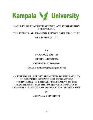 1
FACULTY OF COMPUTER SCIENCE AND INFORMATION
TECHNOLOGY
THE INDUSTRIAL TRAINING REPORT CARRIED OUT AT
WEB INFO-NET LTD
BY
MUGANGA RASHID
16FEB/KU/DCSIT/056
CONTACT: 0754404040
EMAIL: rashidmuganga@gmail.com
AN INTERNSHIP REPORT SUBMITTED TO THE FACULTY
OF COMPUTER SCIENCE AND INFORMATION
TECHNOLOGY IN PARTIAL FULLFILMENT OF THE
REQUIREMENT FOR THE AWARD OF A DIPLOMA IN
COMPUTER SCIENCE AND INFORMATION TECHNOLOGY
OF
KAMPALA UNIVERSITY
 