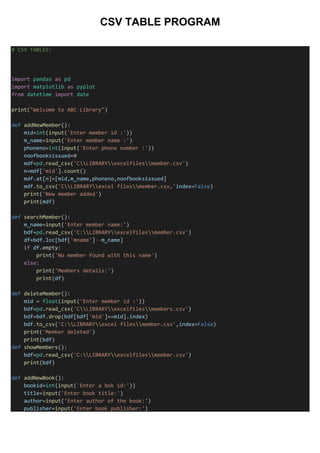 CSV TABLE PROGRAM
# CSV TABLES:
import pandas as pd
import matplotlib as pyplot
from datetime import date
print("Welcome to ABC Library")
def addNewMember():
mid=int(input('Enter member id :'))
m_name=input('Enter member name :')
phoneno=int(input('Enter phone number :'))
noofbooksissued=0
mdf=pd.read_csv('CLIBRARYexcelfilesmember.csv')
n=mdf['mid'].count()
mdf.at[n]=[mid,m_name,phoneno,noofbooksissued]
mdf.to_csv('CLIBRARYexcel filesmember.csv,'index=False)
print('New member added')
print(mdf)
def searchMember():
m_name=input('Enter member name:')
bdf=pd.read_csv('C:LIBRARYexcelfilesmember.csv')
df=bdf.loc[bdf['mname']--m_name]
if df.empty:
print('No member found with this name')
else:
print('Members details:')
print(df)
def deleteMember():
mid = float(input('Enter member id :'))
bdf=pd.read_csv('CLIBRARYexcelfilesmembers.csv')
bdf=bdf.drop(bdf[bdf['mid']==mid].index)
bdf.to_csv('C:LIBRARYexcel filesmember.csv',index=False)
print('Member deleted')
print(bdf)
def showMembers():
bdf=pd.read_csv('C:LIBRARYexcelfilesmember.csv')
print(bdf)
def addNewBook():
bookid=int(input('Enter a bok id:'))
title=input('Enter book title:')
author=input('Enter author of the book:')
publisher=input('Enter book publisher:')
 